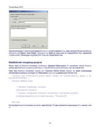 Visual Basic.NET




Эдгээр алхмуудыг гvйцэтгэсний дараа dsProducts1 контрол формын Tray дээр нэмэгдэх ба энэ контрол нь
dsProducts.xsd файлыг зааж байдаг. dsProducts.xsd файл нь таны ємнє нь тодорхойлсон SQL мэдэгдлээс
vvссэн хvснэгт, багануудыг агуулсан XML бvдvvвч тодорхойлолт юм.



DataGrid-ийг єгєгдлєєр дvvргэх
Юуны ємнє та DataGrid контролыг frmProducts формдоо байрлуулана. Уг контролыг сонгон Property
цонхон дах DataSource property-д dsProducts1, DataMember property-д Products тус тус оноож єгнє.
Одоо бид DataGrid контролыг DataSet рvv бэхлэсэн байгаа боловч DataSet нь форм ачаалагдахад
автоматаарєгєгдлєєрдvvргэгддэггvй. Иймд форм Load event-д дараахкодыг бичиж єгнє.
    Private Sub frmProducts_Load( ByVal sender As System.Object, ByVal e As
System.EventArgs) _
   Handles MyBase.Load


         ' DataSet контролыг хоослох
         dsProducts1.Clear()
         ' DataSet контролыг Products хvснэгтээс єгєгдлєєр дvvргэх
         OleDbDataAdapter1.Fill(dsProducts1, "Products")


   End Sub
Ингээд бид DataGrid контролыг дvvргэж чадах боллоо. Та одоо прожектоо ажиллуулан (F5) шалгаж vзнэ
vv.




                                                16
 