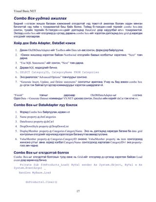 Visual Basic.NET

Combo Box-уудтай ажиллах
Бидний vvсгэсэн жишээ багахан хэмжээний єгєгдєлтэй vед тєвєггvй ажиллах боловч хэдэн мянган
бичлэгтэй vед тийм ч тохиромжтой биш байх болно. Тиймд бvтээгдэхvvний тєрлийг combo box-оос
сонгон, тухайн тєрлийн бvтээгдэхvvнvvдийг дэлгэцэнд DataGrid дээр харуулбал илvv тохиромжтой.
Эхлээд combo box-ийг єгєгдлєєрдvvргээд, дараань combo box-ийг хэрэглэн дэлгэцэнд data grid-д харагдах
єгєгдлийг хязгаарлая.

Хоёр дох Data Adapter, DataSet нэмэх

 1. Дахин OleDbDataAdapter-ийг Toolbox-ийн Data tab-аассонгон, формдээрбайрлуулна.
 2. <Ємнєх жишээнд хэрэглэж байсан Northwind єгєгдлийн баазын холболтыг хэрэглэнэ. “Next” товч
    дарна.
 3. “Use SQL Statements”-ийг сонгон, “Next” товч дарна.
 4. Дараах SQL мэдэгдлийг бичнэ:
 5. SELECT CategoryID, CategoryName FROM Categories
 6. Энэ диалогоос “Advanced Options” товчлуурыг сонгоно.
 7. “Generate Insert, Update, and Delete statements” сонголтыг арилгана. Учир нь бид зєвхєн combo box
    дvvргэх гэж байгаатул эдгээр коммандуудыг хэрэглэх шаардлагагvй.


“Finish”            товчыг             дарснаар            OleDbDataAdapter-ыг                vvсгэнэ.
Одоо Data ->Generate Dataset коммандыг VS.NET цэснээс сонгон, DataSet-ийн нэрийг dsCat гэж єгнє vv.

Combo Box-ыг DataAdapter луу бэхлэх

 1. Формд Combo box байрлуулан, идэвжvvл
 2. Name property-д cboCategories
 3. DataSource property-д dsCat1
 4. DropDownStyle property-д DropDownList
 5. DisplayMember property-д Categories.CategoryName. Энэ нь дэлгэцэнд харагдах багана ба data grid
    контролын єгєгдлийг єєрчлєхєдхэрэглэгдэх баганаутгаа авахадтуслана.
 6. ValueMember property-д Categories.CategoryID онооно. ValueMember property нь item сонгогдоход
    жинхэнэ утгыг авна. єєрєєр хэлбэл CategoryName сонгогдоход харгалзах CategoryID-г энэ property-
    гоос авч чадна.

Combo Box-ыг єгєгдєлтэй болгох
Combo Box-ыг єгєгдєлтэй болгохын тулд ємнє нь Grid-ийг єгєгдлєєр дvvргэхэд хэрэглэж байсан Load
event дээрзарим код бичнэ.
    Private Sub frmProducts_Load( ByVal sender As System.Object, ByVal e As
System.EventArgs) _
    Handles MyBase.Load


         dsProducts1.Clear()


                                                 17
 