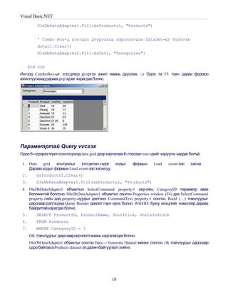 Visual Basic.NET

          OleDbDataAdapter1.Fill(dsProducts1, "Products")


          ' Combo Box-д єгєгдєл дvvргэхэд хэрэглэгдэн DataSet-ыг бэлтгэх
          dsCat1.Clear()
          OleDbDataAdapter2.Fill(dsCat1, "Categories")


      End Sub
Ингээд ComboBox-ыг єгєгдлєєр дvvргэх ажил маань дууслаа. :-) Одоо та F5 товч даран формоо
ажиллуулахаддараахдvр зураг харагдах болно.




Параметртай Query vvсгэх
Одоо бvгдээрээтєрєл сонгогдоход data grid дээр харгалзах бvтээгдэхvvнvvдийг харуулж чаддаг болъё.

 1. Data   grid  контролыг    єгєгдєлжvvлдэг       кодыг    формын     Load    event-ээс   хасна.
    Дараахкодыг формын Load event-ээс хаснауу.
 2.      dsProducts1.Clear()
 3.      OleDbDataAdapter1.Fill(dsProducts1, "Products")
 4. OleDbDataAdapter1 объектын SelectCommand property-г єєрчлєн, CategoryID параметр авах
    боломжтой болгоно. OleDbDataAdapter1 объектыг сонгон Properties window (F4) дах SelectCommand
    property-гийн дэд property-нуудыг дэлгэнэ. CommandText property-г сонгон, Build (…) товчлуурыг
    дарснаар дэлгэцэнд Query Builder диалог гарч ирэх болно. WHERE буюу нєхцлийг нэмснээр дараах
    байдалтайхарагдах болно.
 5.      SELECT ProductID, ProductName, UnitPrice, UnitsInStock
 6.      FROM Products
 7.      WHERE CategoryID = ?
      OK товчлуурыг дарснаарєєрчлєлт мааньхадгалагдах болно.
      OleDbDataAdapter1 объектыг сонгон Data -> Generate Dataset менюг сонгон, Ok товчлуурыг дарснаар
      одоо байгаа dsProducts dataset-ээ дахин байгуулалт хийнэ.




                                                 18
 