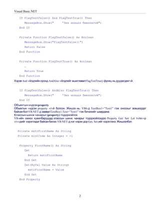 Visual Basic.NET

   If FlagTestFalse() And FlagTestTrue() Then
       MessageBox.Show("           'Энэ нєхцєл биелэхгvй")
   End If


   Private Function FlagTestFalse() As Boolean
       MessageBox.Show("FlagTestFalse()")
       Return False
   End Function


   Private Function FlagTestTrue() As Boolean
       …
       Return True
   End Function
Хэрэв And vйлдлийн оронд AndAlso vйлдлийг ашиглавал FlagTestTrue() функц нь дуудагдахгvй.


   If FlagTestFalse() AndAlso FlagTestTrue() Then
       MessageBox.Show("           'Энэ нєхцєл биелэхгvй")
   End If
Объектын vндсэн property
Объектын vндсэн property vгvй болсон. Жишээ нь: VB6-д TextBox1=”Text1” гэж оноохыг зєвшєєрдєг
байсан бол VB.NET-д заавал TextBox1.Text=”Text1” гэж бичихийг шаардана.
Классын шинж чанарыг (property) тодорхойлох
VB-ийн ємнєх хувилбаруудад классын шинж чанарыг тодорхойлохдоо Property Get/ Set/ Let тvлхvvр
vгvvдийг хэрэглэдэг байсан билээ. VB.NET-д нэг нэрэн дор Get, Set-ийг хэрэглэнэ. Жишээлбэл:


  Private mstrFirstName As String
  Private mintCode As Integer = -1


   Property FirstName() As String
       Get
           Return mstrFirstName
       End Get
       Set(ByVal Value As String)
           mstrFirstName = Value
       End Set
   End Property




                                                2
 