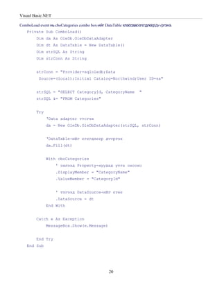 Visual Basic.NET

ComboLoad event нь cboCategories combo box-ийг DataTable классаасєгєгдлєєрдvvргэнэ.
   Private Sub ComboLoad()
         Dim da As OleDb.OleDbDataAdapter
         Dim dt As DataTable = New DataTable()
         Dim strSQL As String
         Dim strConn As String


         strConn = "Provider=sqloledb;Data
          Source=(local);Initial Catalog=Northwind;User ID=sa"


         strSQL = "SELECT CategoryId, CategoryName               "
         strSQL &= "FROM Categories"


         Try
               ‘Data adapter vvсгэх
               da = New OleDb.OleDbDataAdapter(strSQL, strConn)


               ‘DataTable-ийг єгєгдлєєр дvvргэх
               da.Fill(dt)


               With cboCategories
                   ' эхлээд Property-нуудад утга онооно
                   .DisplayMember = "CategoryName"
                   .ValueMember = "CategoryId"


                   ' тэгээд DataSource-ийг єгнє
                   .DataSource = dt
               End With


         Catch e As Exception
               MessageBox.Show(e.Message)


         End Try
   End Sub




                                                20
 