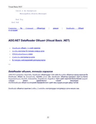 Visual Basic.NET

         Catch e As Exception
               MessageBox.Show(e.Message)


         End Try
     End Sub


Connection     ба     Command        Объектууд      |    дээшээ      |     DataReader     Объект
нvvр хуудас




ADO.NET DataReader Объект (Visual Basic .NET)

 o   DataReader объект, т vvнийг хэрэглэх
 o   List Box контолыг бv тээгдэхvvнээр дvvргэх
 o   PDSAListItemNumeric класс
 o   Combo box контролыг дvvргэх
 o   Бv тээгдэхvvний мэдээллийгдэлгэцэндгаргах

<>



DataReader объект, тvvнийг хэрэглэх
ADO.NET-д DataSet, DataTable, DataReader объектуудыг VB6-гийн RecordSet объектын оронд хэрэглэх ба
DataReader объект нь forward-only тєрлийн cursor юм. DataReader объектод курсорын тєрлvvд болох
SequentialAccess, KeyInfo, SchemaOnly, SingleResult, SingleRow тєрлvvдийг хэрэглэж болох боловч vр дvнг
vзэхдээ            зєвхєн           дараагийнхыг               vзэхийг           зєвшєєрдєг.
OleDbDataReader объект нь єгєгдлийн баазаасбичлэгvvдийг маш хурдан уншдаг давуу талтай.


DataReader объектыг ашиглан ListBox, ComboBox контролуудыг єгєгдлєєрдvvргэх жишээ vзье.




                                                  22
 