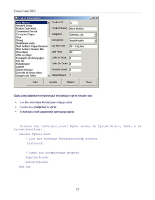 Visual Basic.NET




Одоо дээрх формын контролуудыг єгєгдлєєрдvvргэх жишээ vзье.

    List Box контолыг бvтээгдэхvvнээр дvvргэх
    Combo box контролыг дvvргэх
    Бvтээгдэхvvний мэдээллийг дэлгэцэнд гаргах




    Private Sub frmProduct_Load( ByVal sender As System.Object, ByVal e As
System.EventArgs) _
     Handles MyBase.Load
         ' List Box контолыг бvтээгдэхvvнээр дvvргэх
          ListLoad()


         ' Combo box контролуудыг дvvргэх
         SupplierLoad()
         CategoryLoad()
     End Sub




                                                  23
 