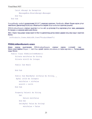Visual Basic.NET

         Catch oExcept As Exception
              MessageBox.Show(oExcept.Message)
         End Try
   End Sub

ExecuteReader method дуудагдснаар SELECT мэдэгдэл хэрэгжин, DataReader объект буцаж ирсэн утгыг
заах болно. Давталтанд DataReader объектын бvх мєрийг Read method-ыг ашиглан уншина.
PDSAListItemNumeric классыг ашиглан List box-ийг дvvргэснээр ID-д харгалзах утгыг авах, давхардсан
бvтээгдэхvvн нэмэхээсзайлс хийх болно.
Жич: Хэрэх танд дээрх чанар хэрэггvй бол та давталтанд дотор зєвхєн дараах ганц мєр кодыг хэрэглэж
болно.
 lstProducts.Items.Add(oDR.Item("ProductName"))



PDSAListItemNumeric класс
Дээрх   кодонд ашиглагдсан PDSAListItemNumeric            классыг     хэрхэн    vvсгэхийг    vзье.
Шинэ класс файлыг Project -> Add Class цэсийг сонгон clsListItems.vb гэсэн нэр єгнє vv. Тэгээд дараах
кодыг бичнэ.
   Public Class PDSAListItemNumeric
         Private mstrValue As String
         Private mintID As Integer


         Public Sub New()


         End Sub


         Public Sub New(ByVal strValue As String, _
          ByVal intID As Integer)
              mstrValue = strValue
              mintID = intID
         End Sub


         Property Value() As String
              Get
                    Return mstrValue
              End Get
              Set(ByVal Value As String)
                    mstrValue = Value


                                                 25
 