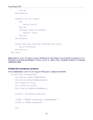 Visual Basic.NET

               End Set
         End Property


         Property ID() As Integer
               Get
                     Return mintID
               End Get
               Set(ByVal Value As Integer)
                     mintID = Value
               End Set
         End Property


         Public Overrides Function ToString() As String
               Return mstrValue
         End Function
    End Class


Дээрх класс нь Value, ID гэсэн 2 property-тэй ба энэ нь текст болон тvлхvvр бvхий хvснэгтээс List box
контролыг дvvргэхэд ашиглагдана. ToString method нь vндсэн Object єгєгдлийн тєрлєєс бvх классууд
удамшуулж авдаг.



Combo box контролыг дvvргэх
Product формдээрх 2 combo box-ыг Categories ба Suppliers-vvдээр дvvргэх ёстой.
    Private Sub CategoryLoad()
         Dim oCmd As OleDb.OleDbCommand
         Dim oDR As OleDb.OleDbDataReader
         Dim strSQL As String
         Dim strConn As String
         Dim oItem As PDSAListItemNumeric


         strConn = ConnectStringBuild()


         strSQL = "SELECT CategoryID, CategoryName "
         strSQL &= "FROM Categories"


         Try


                                                  26
 