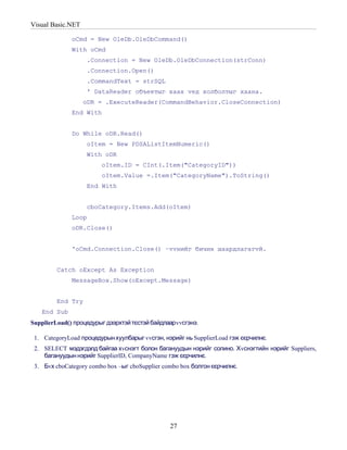 Visual Basic.NET

              oCmd = New OleDb.OleDbCommand()
              With oCmd
                   .Connection = New OleDb.OleDbConnection(strConn)
                   .Connection.Open()
                   .CommandText = strSQL
                   ' DataReader объектыг хаах vед холболтыг хаана.
                   oDR = .ExecuteReader(CommandBehavior.CloseConnection)
              End With


              Do While oDR.Read()
                   oItem = New PDSAListItemNumeric()
                   With oDR
                         oItem.ID = CInt(.Item("CategoryID"))
                         oItem.Value =.Item("CategoryName").ToString()
                   End With


                   cboCategory.Items.Add(oItem)
              Loop
              oDR.Close()


              'oCmd.Connection.Close() –vvнийг бичих шаардлагагvй.


         Catch oExcept As Exception
              MessageBox.Show(oExcept.Message)


         End Try
   End Sub
SupplierLoad() процедурыг дээрхтэй тєстэй байдлаар vvсгэнэ.

 1. CategoryLoad процедурын хуулбарыг vvсгэн, нэрийг нь SupplierLoad гэж єєрчилнє.
 2. SELECT мэдэгдэлд байгаа хvснэгт болон багануудын нэрийг солино. Хvснэгтийн нэрийг Suppliers,
    багануудын нэрийг SupplierID, CompanyName гэж єєрчилнє.
 3. Бvх cboCategory combo box –ыг cboSupplier combo box болгон єєрчилнє.




                                                 27
 