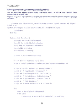 Visual Basic.NET

Бvтээгдэхvvний мэдээллийг дэлгэцэнд гаргах
List box контролыг хэрхэн дvvргэх талаар vзсэн билээ. Одоо List box-оос Item сонгоход бусад
контролуудыг дvvргэхийг vзье.
Формын design view горимд List box контрол дээр давхар товшилт хийн дараах vзэгдлийн процедур
vvсгэнэ vv.


    Private Sub lstProducts_SelectedIndexChanged( ByVal sender As Object,
ByVal e As _
System.EventArgs) Handles lstProducts.SelectedIndexChanged
        FormShow()
   End Sub


   Private Sub FormShow()
        Dim oCmd As OleDb.OleDbCommand
        Dim oDR As OleDb.OleDbDataReader
        Dim oItem As PDSAListItemNumeric
        Dim strSQL As String
        Dim strConn As String


        strConn = ConnectStringBuild()


        ' List Box-оос Primary Key-г авах
        oItem = CType(lstProducts.SelectedItem, PDSAListItemNumeric)


        strSQL = "SELECT ProductID, ProductName, "
        strSQL &= " SupplierID, CategoryID, "
        strSQL &= " QuantityPerUnit, UnitPrice, "
        strSQL &= " UnitsInStock, UnitsOnOrder, "
        strSQL &= " ReorderLevel, Discontinued "
        strSQL &= " FROM Products "
        strSQL &= " WHERE ProductID = " & oItem.ID


        Try
              oCmd = New OleDb.OleDbCommand()
              With oCmd
                   .Connection = New OleDb.OleDbConnection(strConn)



                                             28
 