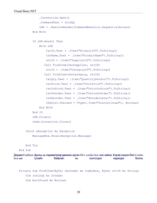 Visual Basic.NET

                   .Connection.Open()
                   .CommandText = strSQL
                   oDR = .ExecuteReader(CommandBehavior.SequentialAccess)
              End With


              If oDR.Read() Then
                   With oDR
                        txtID.Text = .Item("ProductID").ToString()
                        txtName.Text = .Item("ProductName").ToString()
                        strID = .Item("SupplierID").ToString()
                       Call FindItem(cboSupplier, strID)
                        strID = .Item("CategoryID").ToString()
                       Call FindItem(cboCategory, strID)
                        txtQty.Text = .Item("QuantityPerUnit").ToString()
                        txtPrice.Text = .Item("UnitPrice").ToString()
                        txtInStock.Text = .Item("UnitsInStock").ToString()
                        txtOnOrder.Text = .Item("UnitsOnOrder").ToString()
                        txtReorder.Text = .Item("ReorderLevel").ToString()
                        chkDisc.Checked = CType(.Item("Discontinued"), Boolean)
                   End With
              End If
              oDR.Close()
              oCmd.Connection.Close()


        Catch oException As Exception
              MessageBox.Show(oException.Message)


        End Try
   End Sub
Дараах FindItem функц нь параметрээрдамжиж ирсэн ID-г combo box-оос хайна. Хэрэв олдсон бол Combo
box-ын          тухайн        байрлал        нь         сонгогдон          харагдах         болно.



   Private Sub FindItem(ByVal cboCombo As ComboBox, ByVal strID As String)
        Dim intLoop As Integer
        Dim boolFound As Boolean



                                               29
 
