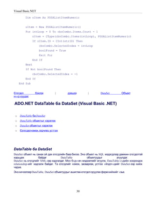 Visual Basic.NET

         Dim oItem As PDSAListItemNumeric


         oItem = New PDSAListItemNumeric()
         For intLoop = 0 To cboCombo.Items.Count - 1
               oItem = CType(cboCombo.Items(intLoop), PDSAListItemNumeric)
               If oItem.ID = CInt(strID) Then
                    cboCombo.SelectedIndex = intLoop
                    boolFound = True
                    Exit For
               End If
         Next
         If Not boolFound Then
               cboCombo.SelectedIndex = -1
         End If
     End Sub


Єгєгдєл          бэхлэх          |       дээшээ          |         DataSet         Объект
нvvр хуудас

ADO.NET DataTable ба DataSet (Visual Basic .NET)

 o   DataTable ба DataSet
 o   DataTable объектыг хэрэглэх
 o   DataSet объектыг хэрэглэх
 o   Єєгєгдєлнэмэх, єєрчлєх, устгах




DataTable ба DataSet
DataSet объект нь санах ой дах єгєгдлийн бааз билээ. Энэ объект нь SQL мэдэгдлээр дамжин єгєгдєлтэй
харьцаж             байдаг           DataTable            объектуудыг           агуулдаг.
DataSet нь єгєгдлийг XML-ээр хадгалдаг. Мєн бvдvvвч мэдээллийг агуулж, DataTable-vvдийн хоорондох
relationship-ийг хадгалж байдаг. Та єгєгдлийг нэмэх, засварлах, устгах vйлдлvvдийг DataSet-ээр хийж
чадна.
Энэ хичээлээр DataTable. DataSet объектуудыг ашиглан єгєгдєл оруулах формхийхийг vзье.




                                                30
 