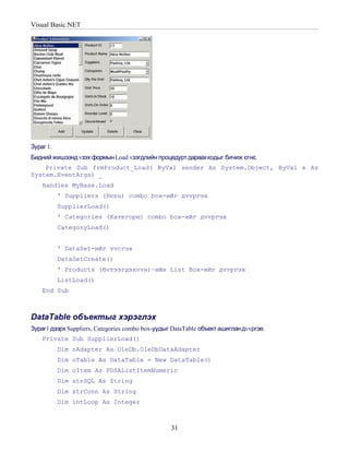 Visual Basic.NET




Зураг 1.
Бидний жишээнд vзэх формын Load vзэгдлийн процедурт дараахкодыг бичиж єгнє.
    Private Sub frmProduct_Load( ByVal sender As System.Object, ByVal e As
System.EventArgs) _
    Handles MyBase.Load
           ' Suppliers (Нєєц) combo box-ийг дvvргэх
           SupplierLoad()
           ' Categories (Категори) combo box-ийг дvvргэх
           CategoryLoad()


           ' DataSet-ийг vvсгэх
           DataSetCreate()
           ' Products (бvтээгдэхvvн)–ийн List Box-ийг дvvргэх
           ListLoad()
    End Sub



DataTable объектыг хэрэглэх
Зураг1 дээрх Suppliers, Categories combo box-уудыг DataTable объект ашиглан дvvргэе.
    Private Sub SupplierLoad()
           Dim oAdapter As OleDb.OleDbDataAdapter
           Dim oTable As DataTable = New DataTable()
           Dim oItem As PDSAListItemNumeric
           Dim strSQL As String
           Dim strConn As String
           Dim intLoop As Integer



                                                  31
 