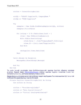 Visual Basic.NET


         strConn = ConnectStringBuild()


         strSQL = "SELECT SupplierID, CompanyName "
         strSQL &= "FROM Suppliers"


         Try
               oAdapter = New OleDb.OleDbDataAdapter(strSQL, strConn)
               oAdapter.Fill(oTable)


               For intLoop = 0 To oTable.Rows.Count - 1
                   oItem = New PDSAListItemNumeric()
                   With oTable.Rows(intLoop)
                        oItem.Value = .Item("CompanyName").ToString()
                        oItem.ID = CInt(.Item("SupplierID"))
                   End With


                   cboSupplier.Items.Add(oItem)
               Next


         Catch oExcept As Exception
               MessageBox.Show(oExcept.Message)


         End Try
   End Sub
Та combo box-ийг дvvргэхийн тулд OleDbDataAdapter-ийг ашиглан DataTable объектыг єгєгдлєєр
дvvргэнэ. Бидний мэдэх PDSAListItemNumeric классыг ашиглан Suppliers хvснэгтээс Combo box
контролыг primare key, дэлгэцэнд харагдах утгаар дvvргэнэ.
Дараах функц нь єгєгдлєєр хангагчтай холбогдох тэмдэгт мєр буцаана. Та сvлжээ ашиглан SQL Server-тэй
холбогдох бол дараахфункцыг єєрчлєн бичээрэй.
   Private Function ConnectStringBuild() As String
         Dim strConn As String


         strConn = "Provider=sqloledb;"
         strConn &= "Data Source=(local);"
         strConn &= "Initial Catalog=Northwind;"



                                                32
 