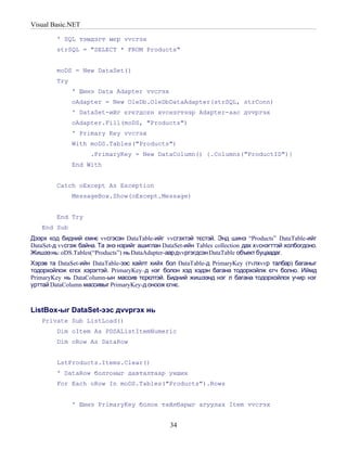 Visual Basic.NET

         ' SQL тэмдэгт мєр vvсгэх
         strSQL = "SELECT * FROM Products"


         moDS = New DataSet()
         Try
               ' Шинэ Data Adapter vvсгэх
               oAdapter = New OleDb.OleDbDataAdapter(strSQL, strConn)
               ' DataSet-ийг єгєгдсєн хvснэгтээр Adapter-аас дvvргэх
               oAdapter.Fill(moDS, "Products")
               ' Primary Key vvсгэх
               With moDS.Tables("Products")
                     .PrimaryKey = New DataColumn() {.Columns("ProductID")}
               End With


         Catch oExcept As Exception
               MessageBox.Show(oExcept.Message)


         End Try
    End Sub
Дээрх код бидний ємнє vvсгэсэн DataTable-ийг vvсгэхтэй тєстэй. Энд шинэ “Products” DataTable-ийг
DataSet-д vvсгэж байна. Та энэ нэрийг ашиглан DataSet-ийн Tables collection дах хvснэгттэй холбогдоно.
Жишээ нь: oDS.Tables(“Products”) нь DataAdapter-аардvvргэгдсэн DataTable объект буцаадаг.
Хэрэв та DataSet-ийн DataTable-ээс хайлт хийх бол DataTable-д PrimaryKey (тvлхvvр талбар) баганыг
тодорхойлож єгєх хэрэгтэй. PrimaryKey–д нэг болон хэд хэдэн багана тодорхойлж єгч болно. Иймд
PrimaryKey нь DataColumn-ын массив тєрєлтэй. Бидний жишээнд нэг л багана тодорхойлох учир нэг
урттай DataColumn массивыг PrimaryKey-д оноож єгнє.



ListBox-ыг DataSet-ээс дvvргэх нь
    Private Sub ListLoad()
         Dim oItem As PDSAListItemNumeric
         Dim oRow As DataRow


         LstProducts.Items.Clear()
         ' DataRow болгоныг давталтаар унших
         For Each oRow In moDS.Tables("Products").Rows


               ' Шинэ PrimaryKey болон тайлбарыг агуулах Item vvсгэх


                                                 34
 