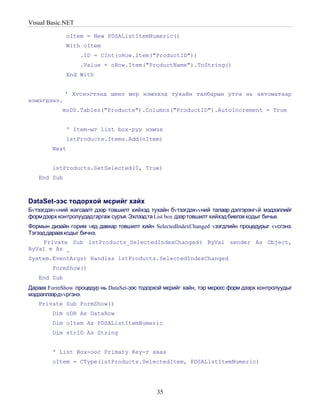 Visual Basic.NET

             oItem = New PDSAListItemNumeric()
             With oItem
                   .ID = CInt(oRow.Item("ProductID"))
                   .Value = oRow.Item("ProductName").ToString()
             End With


             ' Хvснэгтэнд шинэ мєр нэмэхэд тухайн талбарын утга нь автоматаар
нэмэгдэнэ.
            moDS.Tables("Products").Columns("ProductID").AutoIncrement = True


             ' Item-ыг list box-руу нэмэх
             lstProducts.Items.Add(oItem)
        Next


        lstProducts.SetSelected(0, True)
   End Sub



DataSet-ээс тодорхой мєрийг хайх
Бvтээгдэхvvний жагсаалт дээр товшилт хийхэд тухайн бvтээгдэхvvний талаар дэлгэрэнгvй мэдээллийг
формдээрх контролуудадгаргаж суръя. Эхлээдта List box дээр товшилт хийхэд биелэх кодыг бичье.
Формын дизайн горим vед давхар товшилт хийн SelectedIndexChanged vзэгдлийн процедурыг vvсгэнэ.
Тэгээд дараахкодыг бичнэ.
    Private Sub lstProducts_SelectedIndexChanged( ByVal sender As Object,
ByVal e As _
System.EventArgs) Handles lstProducts.SelectedIndexChanged
        FormShow()
   End Sub
Дараах FormShow процедур нь DataSet-ээс тодорхой мєрийг хайн, тэр мєрєєс форм дээрх контролуудыг
мэдээллээрдvvргэнэ.
   Private Sub FormShow()
        Dim oDR As DataRow
        Dim oItem As PDSAListItemNumeric
        Dim strID As String


        ' List Box-оос Primary Key-г авах
        oItem = CType(lstProducts.SelectedItem, PDSAListItemNumeric)




                                              35
 