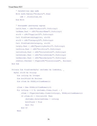 Visual Basic.NET

        ' DataSet-ээс мєр хайх
        With moDS.Tables("Products").Rows
             oDR = .Find(oItem.ID)
        End With


        ' Өгєгдлийг дэлгэцэнд гаргах
        txtID.Text = oDR("ProductID").ToString()
        txtName.Text = oDR("ProductName").ToString()
        strID = oDR("SupplierID").ToString()
        Call FindItem(cboSupplier, strID)
        strID = oDR("CategoryID").ToString()
        Call FindItem(cboCategory, strID)
        txtQty.Text = oDR("QuantityPerUnit").ToString()
        txtPrice.Text = oDR("UnitPrice").ToString()
        txtInStock.Text = oDR("UnitsInStock").ToString()
        txtOnOrder.Text = oDR("UnitsOnOrder").ToString()
        txtReorder.Text = oDR("ReorderLevel").ToString()
        chkDisc.Checked = CType(oDR("Discontinued"). Boolean)
   End Sub


   Private Sub FindItem(ByVal cboCombo As ComboBox, _
      ByVal strID As String)
         Dim intLoop As Integer
         Dim boolFound As Boolean
         Dim oItem As PDSAListItemNumeric


         oItem = New PDSAListItemNumeric()
         For intLoop = 0 To cboCombo.Items.Count - 1
              oItem = CType(cboCombo.Items(intLoop), PDSAListItemNumeric)
              If oItem.ID = CInt(strID) Then
                   cboCombo.SelectedIndex = intLoop
                   boolFound = True
                   Exit For
              End If
         Next



                                        36
 