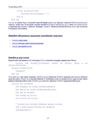 Visual Basic.NET

          If Not boolFound Then
                cboCombo.SelectedIndex = -1
          End If
     End Sub
List box нь зєвхєн Object єгєгдлийн тєрєлтэй байдаг учир Ctype функцыг хэрэглэн PDSAListItemNumeric
тєрєл рvv хєрвvvлнэ. Та энэ хєрвvvлэгдсэн тєрлийн ID property-гоос primary key-г авна. Find method нь ID-
д харгалзах дан DataRow объектыг буцаадаг. DataRow объектоос багана болгоны утгыг авч контролыг
єгєгдлєєрдvvргэж байна.



DataSet объектыг ашиглан єгєгдлийг єєрчлєх
 o   DataSet-д мєр нэмэх
 o   DataSet-ийн мєрvvдийг шинэчлэнхадгалах
 o   DataSet дэх мєрийг устгах




DataSet-д мєр нэмэх
Бидний хийж буй формын Add товчлуурын Click vзэгдлийн процедурт дараахкодыг бичье.
       Private Sub           btnAdd_Click(ByVal          sender     As    Object,      ByVal     e    As
System.EventArgs) _
     Handles btnAdd.Click
         DataAdd()
     End Sub
Та хvснэгт рvv мєр нэмэх vйлдлийг OleDbCommand объектоос INSERT мэдэгдэл, мєн DataSet объектыг
ашиглан хийнэ. DataSet нь єгєгдлийн баазтай vл холбогдсон учир та эхлээд DataSet дээр єгєгдєл нэмнэ.
Дараань баазтайхолболт хийн, OleDbCommandBuilder объектыг INSERT мэдэгдлийг байгуулна.
     Private Sub DataAdd()
         Dim oAdapter As OleDb.OleDbDataAdapter
         Dim oBuild As OleDb.OleDbCommandBuilder
         Dim oDR As DataRow
         Dim strSQL As String
         Dim strConn As String


         ' DataSet-ээс DataRow объектыг шинээр vvсгэнэ
         oDR = moDS.Tables("Products").NewRow()
         oDR.BeginEdit()



                                                   37
 