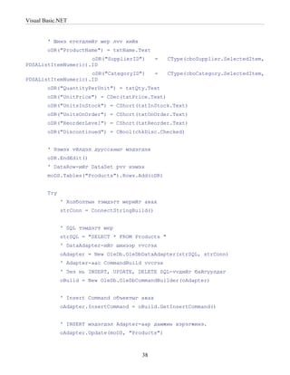 Visual Basic.NET


        ' Шинэ єгєгдлийг мєр лvv хийх
        oDR("ProductName") = txtName.Text
                     oDR("SupplierID")         =   CType(cboSupplier.SelectedItem,
PDSAListItemNumeric).ID
                     oDR("CategoryID")         =   CType(cboCategory.SelectedItem,
PDSAListItemNumeric).ID
        oDR("QuantityPerUnit") = txtQty.Text
        oDR("UnitPrice") = CDec(txtPrice.Text)
        oDR("UnitsInStock") = CShort(txtInStock.Text)
        oDR("UnitsOnOrder") = CShort(txtOnOrder.Text)
        oDR("ReorderLevel") = CShort(txtReorder.Text)
        oDR("Discontinued") = CBool(chkDisc.Checked)


        ' Нэмэх vйлдэл дууссаныг мэдэгдэх
        oDR.EndEdit()
        ' DataRow-ийг DataSet рvv нэмэх
        moDS.Tables("Products").Rows.Add(oDR)


        Try
              ' Холболтын тэмдэгт мєрийг авах
              strConn = ConnectStringBuild()


              ' SQL тэмдэгт мєр
              strSQL = "SELECT * FROM Products "
              ' DataAdapter-ийг шинээр vvсгэх
              oAdapter = New OleDb.OleDbDataAdapter(strSQL, strConn)
              ' Adapter-аас CommandBuild vvсгэх
              ' Энэ нь INSERT, UPDATE, DELETE SQL-vvдийг байгуулдаг
              oBuild = New OleDb.OleDbCommandBuilder(oAdapter)


              ' Insert Command объектыг авах
              oAdapter.InsertCommand = oBuild.GetInsertCommand()


              ' INSERT мэдэгдэл Adapter-аар дамжин хэрэгжинэ.
              oAdapter.Update(moDS, "Products")



                                        38
 