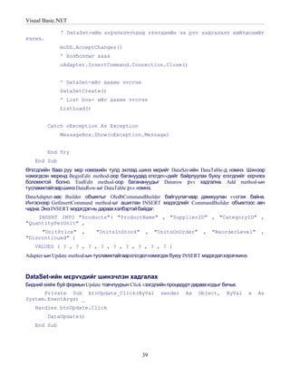 Visual Basic.NET

              ' DataSet-ийн єєрчлєлтvvдэд єгєгдлийн эх рvv хадгалалт хийгдснийг
хэлнэ.
             moDS.AcceptChanges()
             ' Холболтыг хаах
             oAdapter.InsertCommand.Connection.Close()


             ' DataSet-ийг дахин vvсгэх
             DataSetCreate()
             ' List box- ийг дахин vvсгэх
             ListLoad()


         Catch oException As Exception
             MessageBox.Show(oException.Message)


         End Try
   End Sub
Өгєгдлийн бааз руу мєр нэмэхийн тулд эхлээд шинэ мєрийг DataSet-ийн DataTable-д нэмнэ. Шинээр
нэмэгдсэн мєрєнд BeginEdit method-оор багануудад єгєгдлvvдийг байрлуулах буюу єгєгдлийг єєрчлєх
боломжтой болно. EndEdit method-оор баганануудыг Datarow рvv хадгална. Add method-ын
тусламжтайгааршинэ DataRow-ыг DataTable рvv нэмнэ.
DataAdapter-аас Builder объектыг OledbCommandBuilder байгуулагчаар дамжуулан vvсгэж байна.
Ингэснээр GetInsertCommand method-ыг ашиглан INSERT мэдэгдлийг CommandBuilder объектоос авч
чадна. Энэ INSERT мэдэгдэлнь дарааххэлбэртэй байдаг:
    INSERT INTO "Products"( "ProductName" , "SupplierID" , "CategoryID" ,
"QuantityPerUnit" ,
     "UnitPrice"      ,     "UnitsInStock"      ,   "UnitsOnOrder"     ,   "ReorderLevel"       ,
"Discontinued" )
   VALUES ( ? , ? , ? , ? , ? , ? , ? , ? , ? )
Adapter-ын Update method-ын тусламжтайгаарєгєгдєл нэмэгдэх буюу INSERT мэдэгдэлхэрэгжинэ.



DataSet-ийн мєрvvдийг шинэчлэн хадгалах
Бидний хийж буй формын Update товчлуурын Click vзэгдлийн процедурт дараахкодыг бичье.
      Private Sub btnUpdate_Click(ByVal               sender    As   Object,    ByVal       e   As
System.EventArgs) _
   Handles btnUpdate.Click
         DataUpdate()
   End Sub




                                              39
 