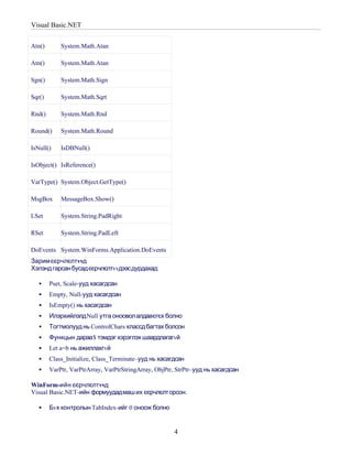 Visual Basic.NET


Atn()       System.Math.Atan

Atn()       System.Math.Atan

Sgn()       System.Math.Sign

Sqr()       System.Math.Sqrt

Rnd()       System.Math.Rnd

Round()     System.Math.Round

IsNull()    IsDBNull()

IsObject() IsReference()

VarType() System.Object.GetType()

MsgBox      MessageBox.Show()

LSet        System.String.PadRight

RSet        System.String.PadLeft

DoEvents System.WinForms.Application.DoEvents
Зарим єєрчлєлтvvд
Хэлэнд гарсан бусадєєрчлєлтvvдээсдурдахад:

       Pset, Scale-ууд хасагдсан
       Empty, Null-ууд хасагдсан
       IsEmpty() нь хасагдсан
       Илэрхийлэлд Null утга оноовол алдааєгєх болно
       Тогтмолууд нь ControlChars классд багтах болсон
       Функцын дараа $ тэмдэг хэрэглэх шаардлагагvй
       Let a=b нь ажиллахгvй
       Class_Initialize, Class_Terminate–ууд нь хасагдсан
       VarPtr, VarPtrArray, VarPtrStringArray, ObjPtr, StrPtr–ууд нь хасагдсан

WinForm-ийн єєрчлєлтvvд
Visual Basic.NET-ийн формуудадмаш их єєрчлєлт орсон.

       Бvх контролын TabIndex-ийг 0 оноож болно


                                                      4
 