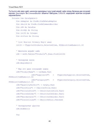 Visual Basic.NET

Та DataSet-ийн мєрvvдийг шинэчлэн хадгалахын тулд тухай мєрийг хайж олоод, баганууд дах єгєгдлийг
єєрчлєн, DataAdapter ба CommandBuilder объектыг байгуулан, UPDATE мэдэгдлийг ашиглан єгєгдлийг
хадгалах болно.
   Private Sub DataUpdate()
        Dim oAdapter As OleDb.OleDbDataAdapter
        Dim oBuild As OleDb.OleDbCommandBuilder
        Dim oDR As DataRow
        Dim strSQL As String
        Dim intID As Integer
        Dim strConn As String


        ' List Box-оос Primary Key-г авах
        intID = CType(lstProducts.SelectedItem, PDSAListItemNumeric).ID


        ' Шинэчлэх мєрийг хайх
        oDR = moDS.Tables("Products").Rows.Find(intID)


        ' Засварлаж эхлэх
        oDR.BeginEdit()


        ' Мєр лvv шинэ єгєгдлийг нэмэх
        oDR("ProductName") = txtName.Text
                     oDR("SupplierID")              =    CType(cboSupplier.SelectedItem,
PDSAListItemNumeric).ID
                     oDR("CategoryID")              =    CType(cboCategory.SelectedItem,
PDSAListItemNumeric).ID
        oDR("QuantityPerUnit") = txtQty.Text
        oDR("UnitPrice") = CDec(txtPrice.Text)
        oDR("UnitsInStock") = CShort(txtInStock.Text)
        oDR("UnitsOnOrder") = CShort(txtOnOrder.Text)
        oDR("ReorderLevel") = CShort(txtReorder.Text)
        oDR("Discontinued") = CBool(chkDisc.Checked)


        ' Засварлалтыг дуусгах
        oDR.EndEdit()


        Try


                                               40
 