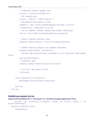 Visual Basic.NET

             ' Холболтын тэмдэгт мєрийг авах
             strConn = ConnectStringBuild()
             ' SQL тэмдэгт мєр
             strSQL = "SELECT * FROM Products "
             ' DataAdapter-ийг шинээр vvсгэх
             oAdapter = New OleDb.OleDbDataAdapter(strSQL, strConn)
             ' Adapter-аас CommandBuild vvсгэх
             ' Энэ нь INSERT, UPDATE, DELETE SQL-vvдийг байгуулдаг
             oBuild = New OleDb.OleDbCommandBuilder(oAdapter)


             ' Update Command объектыг авах
             oAdapter.UpdateCommand = oBuild.GetUpdateCommand()


             ' UPDATE мэдэгдэл Adapter-аар дамжин хэрэгжинэ.
             oAdapter.Update(moDS, "Products")
              ' DataSet-ийн єєрчлєлтvvдэд єгєгдлийн эх рvv хадгалалт хийгдснийг
хэлнэ
             moDS.AcceptChanges()
             ' Холболтыг хаах
             oAdapter.UpdateCommand.Connection.Close()


             ' List box- ийг дахин vvсгэх
             ListLoad()


        Catch oException As Exception
             MessageBox.Show(oException.Message)


        End Try
   End Sub



DataSet дэх мєрийг устгах
Бидний хийж буй формын Delete товчлуурын Click vзэгдлийн процедурт дараахкодыг бичье.
      Private Sub btnDelete_Click(ByVal               sender    As    Object,    ByVal   e   As
System.EventArgs) _
   Handles btnDelete.Click
        DataDelete()


                                               41
 