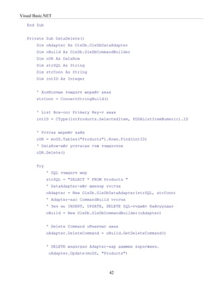 Visual Basic.NET

   End Sub


   Private Sub DataDelete()
        Dim oAdapter As OleDb.OleDbDataAdapter
        Dim oBuild As OleDb.OleDbCommandBuilder
        Dim oDR As DataRow
        Dim strSQL As String
        Dim strConn As String
        Dim intID As Integer


        ' Холболтын тэмдэгт мєрийг авах
        strConn = ConnectStringBuild()


        ' List Box-оос Primary Key-г авах
        intID = CType(lstProducts.SelectedItem, PDSAListItemNumeric).ID


        ' Устгах мєрийг хайх
        oDR = moDS.Tables("Products").Rows.Find(intID)
        ' DataRow-ийг устгасан гэж тэмдэглэх
        oDR.Delete()


        Try
              ' SQL тэмдэгт мєр
              strSQL = "SELECT * FROM Products "
              ' DataAdapter-ийг шинээр vvсгэх
              oAdapter = New OleDb.OleDbDataAdapter(strSQL, strConn)
              ' Adapter-аас CommandBuild vvсгэх
              ' Энэ нь INSERT, UPDATE, DELETE SQL-vvдийг байгуулдаг
              oBuild = New OleDb.OleDbCommandBuilder(oAdapter)


              ' Delete Command объектыг авах
              oAdapter.DeleteCommand = oBuild.GetDeleteCommand()


              ' DELETE мэдэгдэл Adapter-аар дамжин хэрэгжинэ.
               oAdapter.Update(moDS, "Products")



                                         42
 