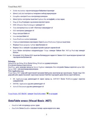 Visual Basic.NET

         Zorder нь runtime vед контролуудын байрлалыг єєрчилдєг
         Шинэ LinkLabel контрол нь гиперлинк хийхэд зориулагдсан
         GroupBox контрол Frame контролоор солигдсон
         Шинэ Splitter контролыг ашиглан Explorer-like интерфайс vvсгэж чадна
         Drag & Drop бvрэлдэхvvнд ихээхэн єєрчлєлт орсон
         DDE (Dinamic Data Exchange)-г дэмждэггvй
         Time контролын Interval-ийг 0 болгохыг зєвшєєрдєггvй
         OLE контролыг дэмжддэггvй
         Shape контрол байхгvй
         Line контрол байхгvй
         Form.PrintForm method хасагдсан
         Clipboard ажиллагааих єєрчлєдсєн. Одоо System.WinForms.Clipboard ашиглана.
         Формын Name property-г утгыг авах боломжгvй
         Формыг Show хийхийн тулд формтєрлийн хувьсагч зарлах ёстой
         Form болон контролын координатуудыг Twips хэмждэг байсан бол .NET-д Pixel-ээр хэмждэг
          болсон.
         Єгєгдлийг DAO болон RDO ашиглан боловсруулж чадахгvй. Зєвхєн DAO ашиглагдсан прожекттой
          vед хэрлэглэх боломжтой.

Debuging
Debug.Print нь Debug.Write болон Debug.WriteLine-уудаарсолигдсон.
Єгєгдлийн баазын хэрэгсэлvvд
DataView цонх хасагдан оронд нь Server Explorer нэмэгдсэн. Бvх єгєгдлийн баазын хэрэгсэлvvд нь SQL
Server 2000 –тай ажиллахадзориулагдсан.
Web Application-ууд
Visual Basic.NET дээр вэб хэрэглээний программ байгуулах ажиллагаа эрс єєрчлєгдсєн. Хэрэв танд VB6
дээрвэб хийх зарим техникийг хэрэглэсэн прожект бий бол тэдгээрийг дахин бичих хэрэгтэй болно.

         IIS Application-ууд дэмжигддэггvй харин оронд нь ASP.NET болон WebForm-уудыг хэрэглэх
          шаардлагатай.
         DHTML Application-ууд мєн дэмжигддэггvй
         ActiveX Document-ууд мєн дэмжигддэггvй



Visual Studio .NET ба IDE | дээшээ | DataTable класс |       нvvр хуудас



DataTable класс (Visual Basic .NET)
 o       DataGrid–ийг єгєгдлєєрдvvргэж сурах
 o       DataTable болон DataRow классын талаар vндсэн мэдлэг олж авах


                                                         5
 