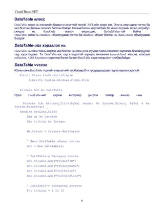 Visual Basic.NET

DataTable класс
DataTable класс нь єгєгдлийн баазын хvснэгттэй тєстэй .NET-ийн класс юм. Энэ нь мєрvvдээс тогтох ба
мєр болгонд баганы олонлог багтсан байдаг. Багана болгон нэртэй байх ба мєн єгєгдлийн тєрєл, аттрибут
(жишээ       нь       ReadOnly      –зєвхєн       уншигдах),      DefaultValue-тай      байна.
DataTable класс нь DataRow oбъектуудаас тогтох ба DataRow объект болгон нь DataColumn объекуудаас
бvрддэг.

DataTable-ийг хэрэглэх нь
DataTable нь олон тооны мєртэй мєр болгон нь олон утга агуулах тийм єгєгдлийг хадгалах, боловсруулах
vед хэрэглэгдэнэ. Та DataTable-ээс єєр єгєгдєлтэй харьцах механизм (user-defined массив, классын
collection, ADO Recordset) хэрэглэж болох боловч DataTable хэрэглэхэдилvv хялбарбайдаг.

DataTable vvсгэх
Юуны ємнє DataTable тєрлийн хувьсагчийг глобалаар (бvх процедуруудаасгадна) зарлах хэрэгтэй.
   Public Class frmProductsSimple
          Inherits System.Windows.Forms.Form


   Private mdt As DataTable
Одоо      DataTable-ийг     хэрхэн      єгєгдлєєр     дvvргэх      талаар      жишээ      vзье.

     Private Sub btnLoad_Click(ByVal sender As System.Object, ByVal e As
System.EventArgs) _
   Handles btnLOad.Click
         Dim dr As DataRow
         Dim intLoop As Integer


         Me.Cursor = Cursors.WaitCursor


         ' Шинэ DataTable объект vvсгэх
         mdt = New DataTable()


         ' DataTable-д баганууд vvсгэх
         mdt.Columns.Add("ProductID")
         mdt.Columns.Add("ProductName")
         mdt.Columns.Add("UnitPrice")
         mdt.Columns.Add("UnitsInStock")


         ' DataTable–г єгєгдлєєр дvvргэх
         For intLoop = 1 To 10


                                                 6
 