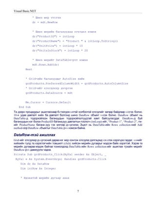 Visual Basic.NET

              ' Шинэ мєр vvсгэх
              dr = mdt.NewRow


              ' Шинэ мєрийн багануудад єгєгдєл нэмэх
              dr("ProductID") = intLoop
              dr("ProductName") = "Product " & intLoop.ToString()
              dr("UnitPrice") = intLoop * 10
              dr("UnitsInStock") = intLoop * 20


              ' Шинэ мєрийг DataTable-рvv нэмэх
              mdt.Rows.Add(dr)
         Next


         ' Grid-ийн багануудыг AutoSize хийх
         grdProducts.PreferredColumnWidth = grdProducts.AutoColumnSize
         ' Grid-ийг єгєгдлєєр дvvргэх
         grdProducts.DataSource = mdt


         Me.Cursor = Cursors.Default
    End Sub
Та дээрх процедурыг ашигласнаар бvтээгдэхvvнтэй холбоотой єгєгдлийг загвар байдлаар vvсгэх болно.
10-н удаа давталт хийх ба давталт болгонд шинэ DataRow объект vvсэх болно. DataRow объект нь
DataTable-д тодорхойлсон багануудын тодорхойлолтуудтай хамт байгуулагддаг. DataRow-д буй
багануудын нэг болох ProductID багана руу давталтын тоологч (intLoop)-ийг, “Product 1”, “Product 2”, гм-
ийг ProductName багана руу гэх мэтээр дvvргэлээ. Эцэст нь DataTable-ийн Rows collection-ний Add
method-оор DataRow oбъектыг DataTable рvv нэмсэн байна.

DataRow-тэй ажиллах
Grid-ийг єгєгдлєєр дvvргэсний дараа нэг мєр сонгож єгєгдлєє дэлгэцэнд vзvvлэх хэрэгцээ гардаг. vvнийг
хийхийн тулд та хэрэглэгчийн товшилт (click) хийсэн мєрийн дугаарыг мэдсэн байх хэрэгтэй. Хэрэв та
мєрийн дугаараа мэдэж байгаа тохиолдолд DataTable-ийн Rows collection-ийг ашиглах тухайн мєрийг
DataRow-рvv дамжуулж чадна.
Private Sub grdProducts_Click(ByVal sender As Object, _
 ByVal e As System.EventArgs) Handles grdProducts.Click
     Dim dr As DataRow
     Dim intRow As Integer


     ' Идэвхтэй мєрийн дугаар авах



                                                   7
 