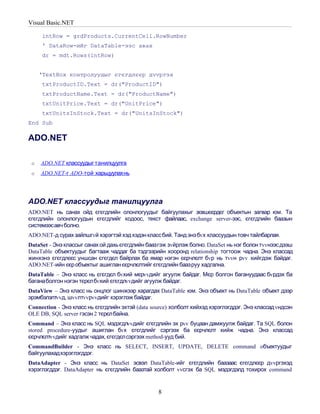 Visual Basic.NET

     intRow = grdProducts.CurrentCell.RowNumber
     ' DataRow-ийг DataTable-ээс авах
     dr = mdt.Rows(intRow)


     ‘TextBox контролуудыг єгєгдлєєр дvvргэх
     txtProductID.Text = dr("ProductID")
     txtProductName.Text = dr("ProductName")
     txtUnitPrice.Text = dr("UnitPrice")
     txtUnitsInStock.Text = dr("UnitsInStock")
End Sub

ADO.NET

 o   ADO.NET классуудыг танилцуулга
 o   ADO.NET-г ADO-той харьцуулахнь




ADO.NET классуудыг танилцуулга
ADO.NET нь санах ойд єгєгдлийн олонлогуудыг байгуулахыг зєвшєєрдєг объектын загвар юм. Та
єгєгдлийн олонлогуудын єгєгдлийг кодоос, текст файлаас, exchange server-ээс, єгєгдлийн баазын
системээсавч болно.
ADO.NET-д сурах зайлшгvй хэрэгтэй хэд хэдэн класс бий. Танд энэ бvх классуудын товч тайлбарлая.
DataSet - Энэ классыг санах ой дахь єгєгдлийн баазгэж зvйрлэж болно. DataSet нь нэг болон тvvнээс дээш
DataTable объектуудыг багтааж чаддаг ба тэдгээрийн хооронд relationship тогтоож чадна. Энэ классад
жинхэнэ єгєгдлєєс уншсан єгєгдєл байрлах ба ямар нэгэн єєрчлєлт бvр нь тvvн рvv хийгдэж байдаг.
ADO.NET-ийн єєр объектыг ашиглан єєрчлєлтийг єгєгдлийн баазруу хадгална.
DataTable – Энэ класс нь єгєгдєл бvхий мєрvvдийг агуулж байдаг. Мєр болгон багануудаас бvрдэх ба
баганаболгон нэгэн тєрєл бvхий єгєгдлvvдийг агуулж байдаг.
DataView – Энэ класс нь онцлог шинжээр харагдах DataTable юм. Энэ объект нь DataTable объект дээр
эрэмбэлэлтvvд, шvvлтvvрvvдийг хэрэглэж байдаг.
Connection - Энэ класс нь єгєгдлийн эхтэй (data source) холболт хийхэд хэрэглэгддэг. Энэ классад vндсэн
OLE DB, SQL server гэсэн 2 тєрєл байна.
Command – Энэ класс нь SQL мэдэгдлvvдийг єгєгдлийн эх рvv буцаан дамжуулж байдаг. Та SQL болон
stored procedure-уудыг ашиглан бvх єгєгдлийг сэргээх ба єєрчлєлт хийж чадна. Энэ классад
єєрчлєлтvvдийг хадгалж чадах, єгєгдєл сэргээх method-ууд бий.
CommandBuilder - Энэ класс нь SELECT, INSERT, UPDATE, DELETE command oбъектуудыг
байгуулахадхэрэглэгддэг.
DataAdapter - Энэ класс нь DataSet эсвэл DataTable-ийг єгєгдлийн баазаас єгєгдлєєр дvvргэхэд
хэрэглэгддэг. DataAdapter нь єгєгдлийн баазтай холболт vvсгэх ба SQL мэдэгдэлд тохирох command


                                                  8
 