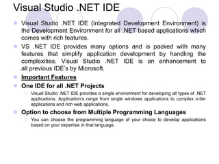 Visual Studio .NET IDE
 Visual Studio .NET IDE (Integrated Development Environment) is
  the Development Environment for all .NET based applications which
  comes with rich features.
 VS .NET IDE provides many options and is packed with many
  features that simplify application development by handling the
  complexities. Visual Studio .NET IDE is an enhancement to
  all previous IDE’s by Microsoft.
 Important Features
 One IDE for all .NET Projects
    Visual Studio .NET IDE provides a single environment for developing all types of .NET
     applications. Application’s range from single windows applications to complex n-tier
     applications and rich web applications.
 Option to choose from Multiple Programming Languages
    You can choose the programming language of your choice to develop applications
     based on your expertise in that language.
 