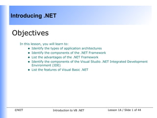 Introducing .NET


Objectives
    In this lesson, you will learn to:
         • Identify the types of application architectures
         • Identify the components of the .NET Framework
         • List the advantages of the .NET Framework
         • Identify the components of the Visual Studio .NET Integrated Development
             Environment (IDE)
         • List the features of Visual Basic .NET




 ©NIIT                  Introduction to VB .NET           Lesson 1A / Slide 1 of 44
 