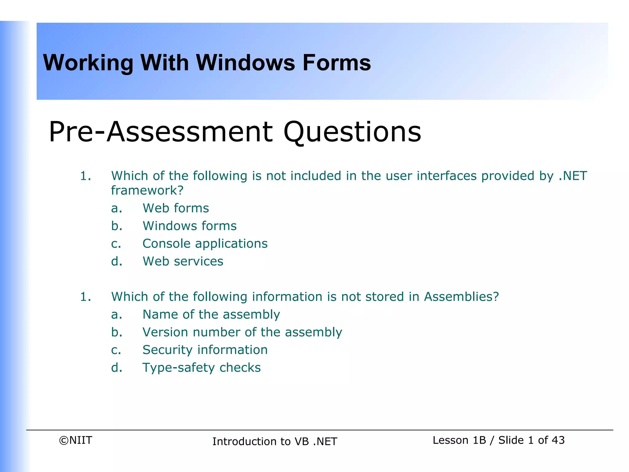 Working With Windows Forms


Pre-Assessment Questions
    1.   Which of the following is not included in the user interfaces provided by .NET
         framework?
         a.  Web forms
         b.  Windows forms
         c.  Console applications
         d.  Web services

    1.   Which of the following information is not stored in Assemblies?
         a.  Name of the assembly
         b.  Version number of the assembly
         c.  Security information
         d.  Type-safety checks




 ©NIIT                   Introduction to VB .NET             Lesson 1B / Slide 1 of 43
 