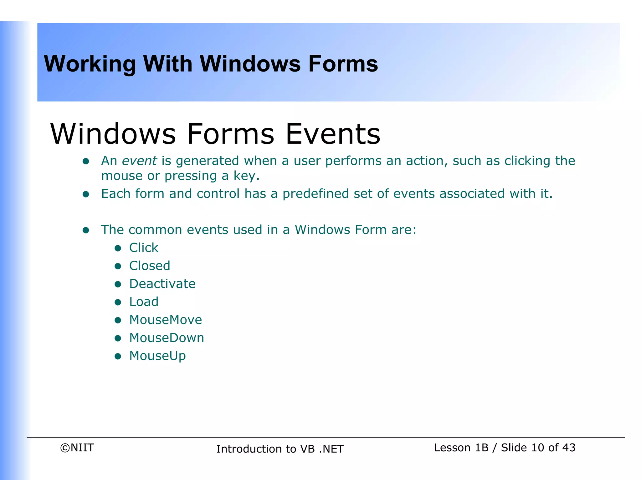Working With Windows Forms


Windows Forms Events
    •    An event is generated when a user performs an action, such as clicking the
         mouse or pressing a key.
    •    Each form and control has a predefined set of events associated with it.


    •    The common events used in a Windows Form are:
           • Click
           • Closed
           • Deactivate
           • Load
           • MouseMove
           • MouseDown
           • MouseUp




 ©NIIT                    Introduction to VB .NET           Lesson 1B / Slide 10 of 43
 