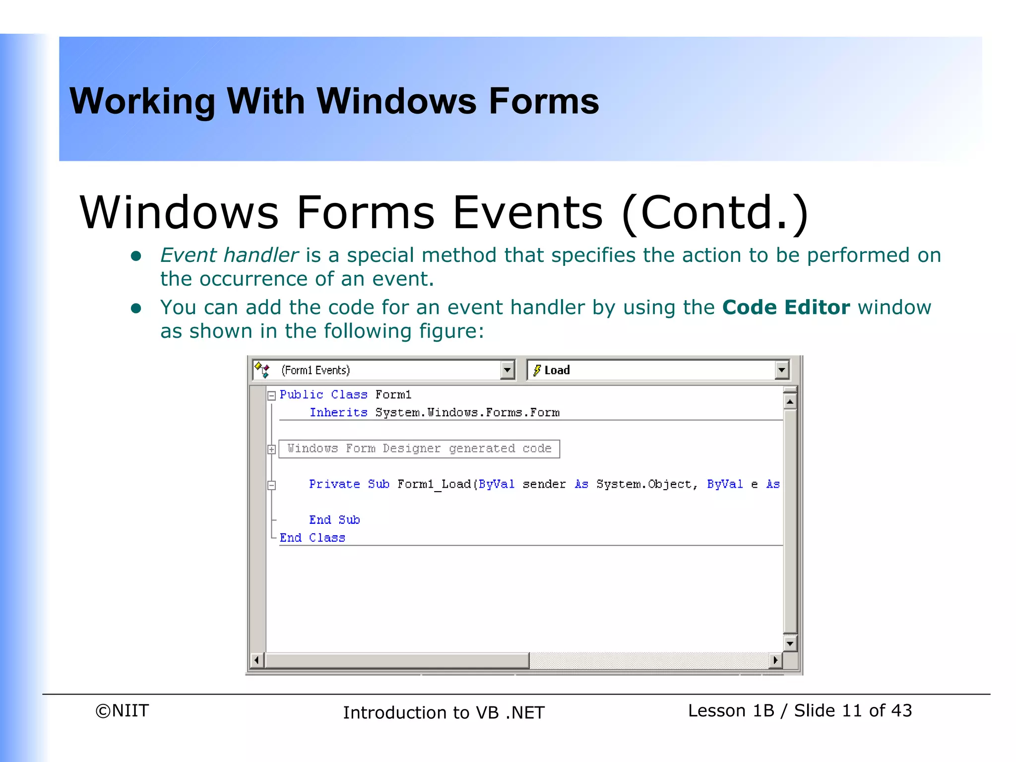 Working With Windows Forms


Windows Forms Events (Contd.)
    •    Event handler is a special method that specifies the action to be performed on
         the occurrence of an event.
    •    You can add the code for an event handler by using the Code Editor window
         as shown in the following figure:




 ©NIIT                     Introduction to VB .NET           Lesson 1B / Slide 11 of 43
 