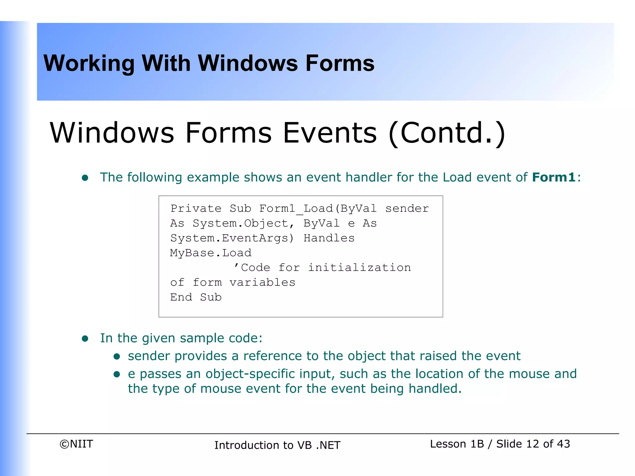 Working With Windows Forms


Windows Forms Events (Contd.)
    •    The following example shows an event handler for the Load event of Form1:

                    Private Sub Form1_Load(ByVal sender
                    As System.Object, ByVal e As
                    System.EventArgs) Handles
                    MyBase.Load
                             ’Code for initialization
                    of form variables
                    End Sub


    •    In the given sample code:
           • sender provides a reference to the object that raised the event
           • e passes an object-specific input, such as the location of the mouse and
              the type of mouse event for the event being handled.



 ©NIIT                     Introduction to VB .NET           Lesson 1B / Slide 12 of 43
 