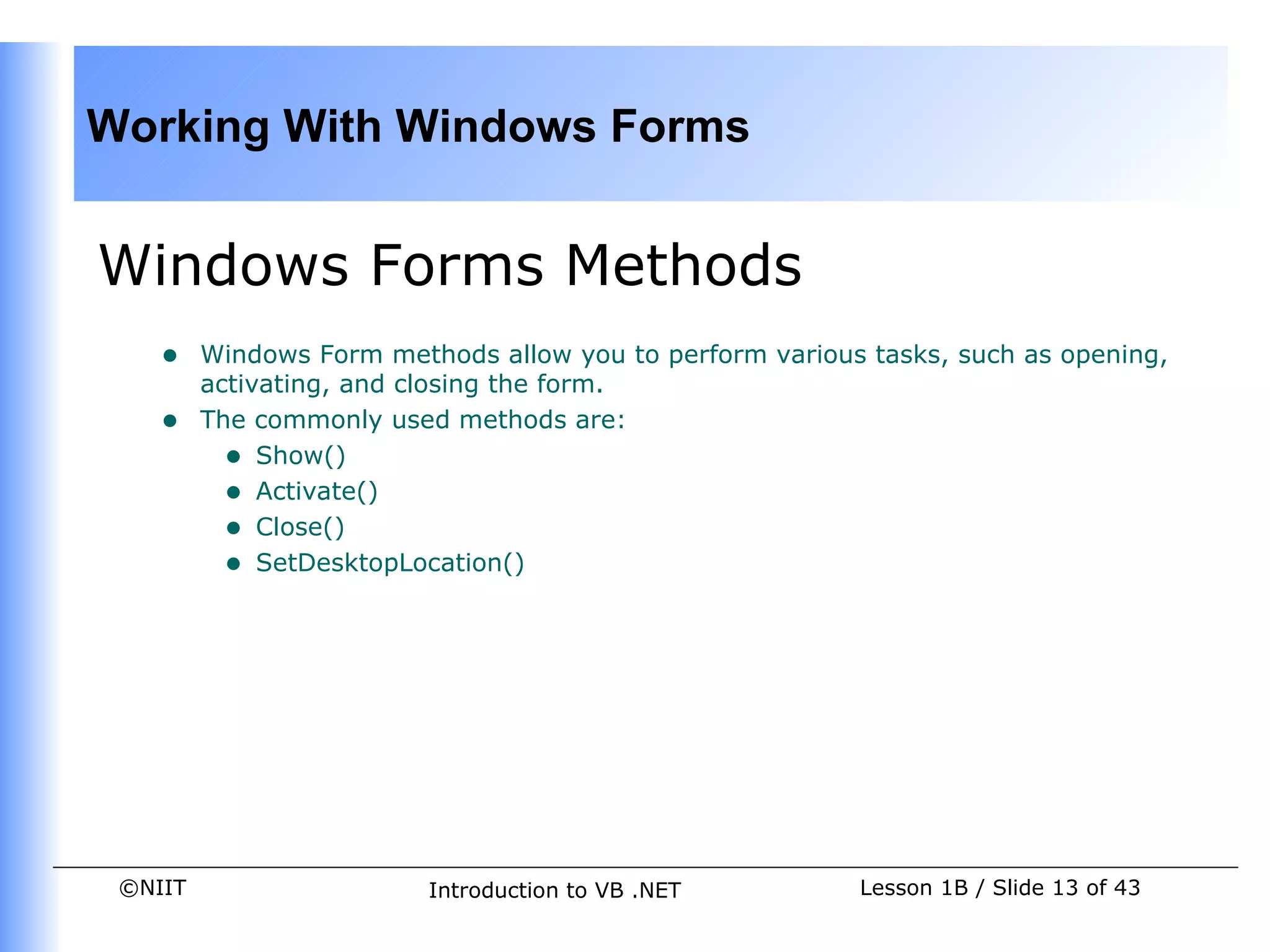 Working With Windows Forms


Windows Forms Methods
    •    Windows Form methods allow you to perform various tasks, such as opening,
         activating, and closing the form.
    •    The commonly used methods are:
           • Show()
           • Activate()
           • Close()
           • SetDesktopLocation()




 ©NIIT                    Introduction to VB .NET         Lesson 1B / Slide 13 of 43
 