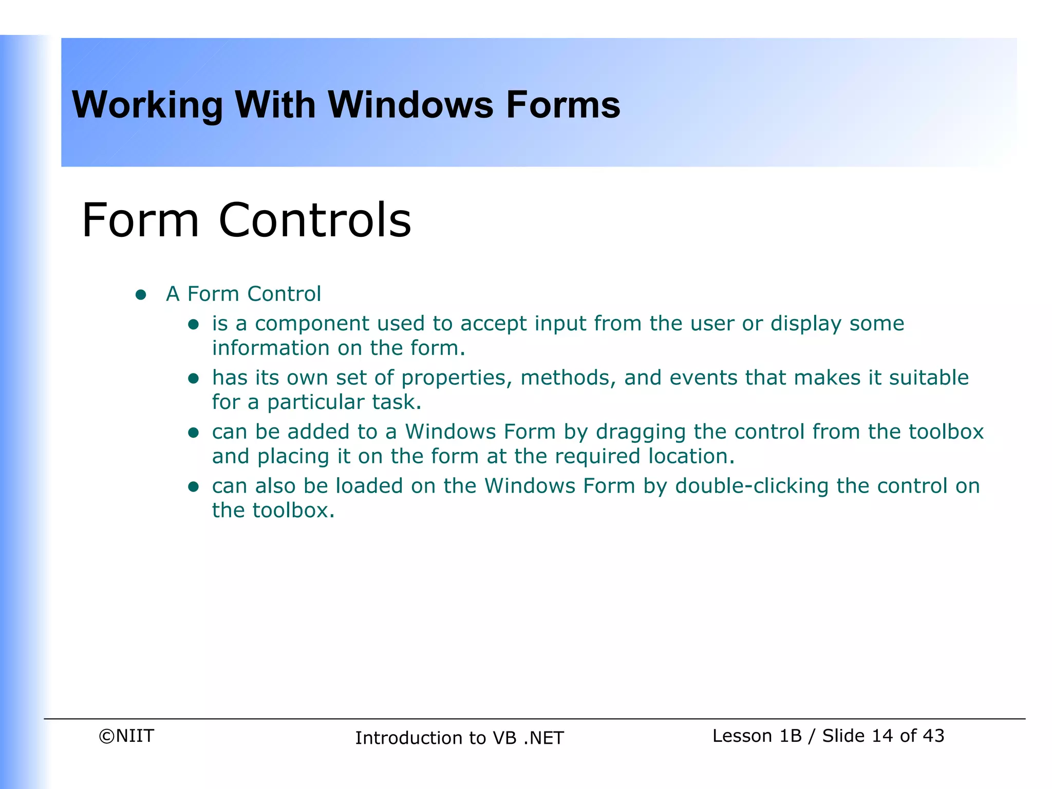Working With Windows Forms


Form Controls
    •    A Form Control
           • is a component used to accept input from the user or display some
             information on the form.
           • has its own set of properties, methods, and events that makes it suitable
             for a particular task.
           • can be added to a Windows Form by dragging the control from the toolbox
             and placing it on the form at the required location.
           • can also be loaded on the Windows Form by double-clicking the control on
             the toolbox.




 ©NIIT                    Introduction to VB .NET           Lesson 1B / Slide 14 of 43
 