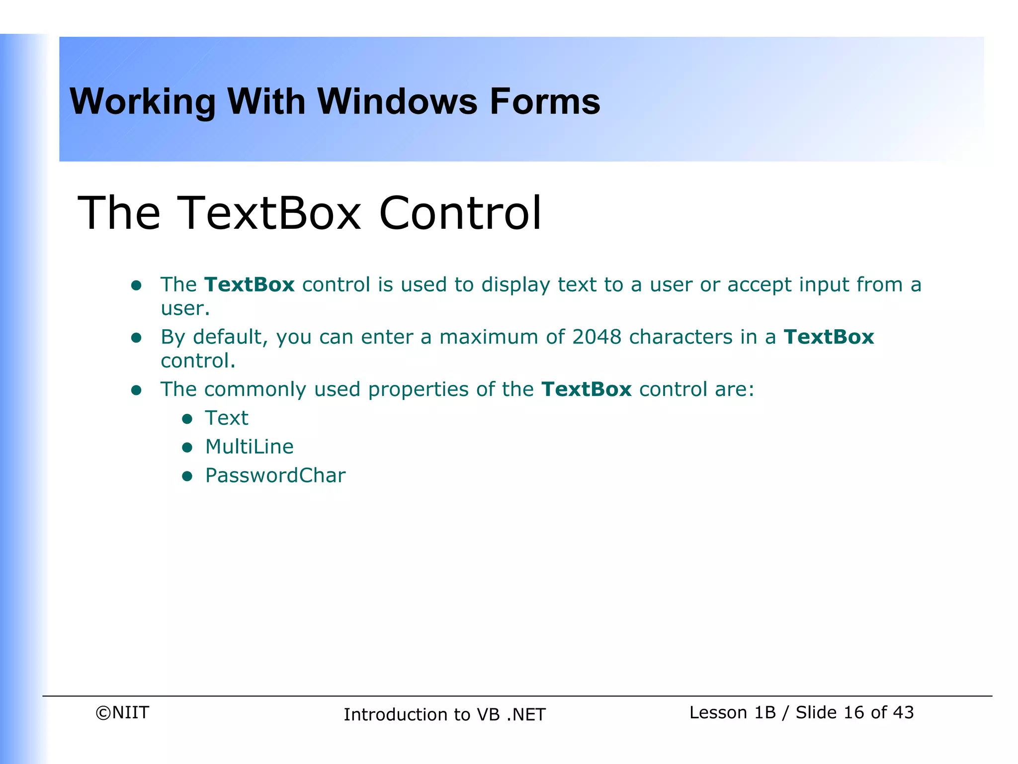 Working With Windows Forms


The TextBox Control
    •    The TextBox control is used to display text to a user or accept input from a
         user.
    •    By default, you can enter a maximum of 2048 characters in a TextBox
         control.
    •    The commonly used properties of the TextBox control are:
           • Text
           • MultiLine
           • PasswordChar




 ©NIIT                     Introduction to VB .NET           Lesson 1B / Slide 16 of 43
 