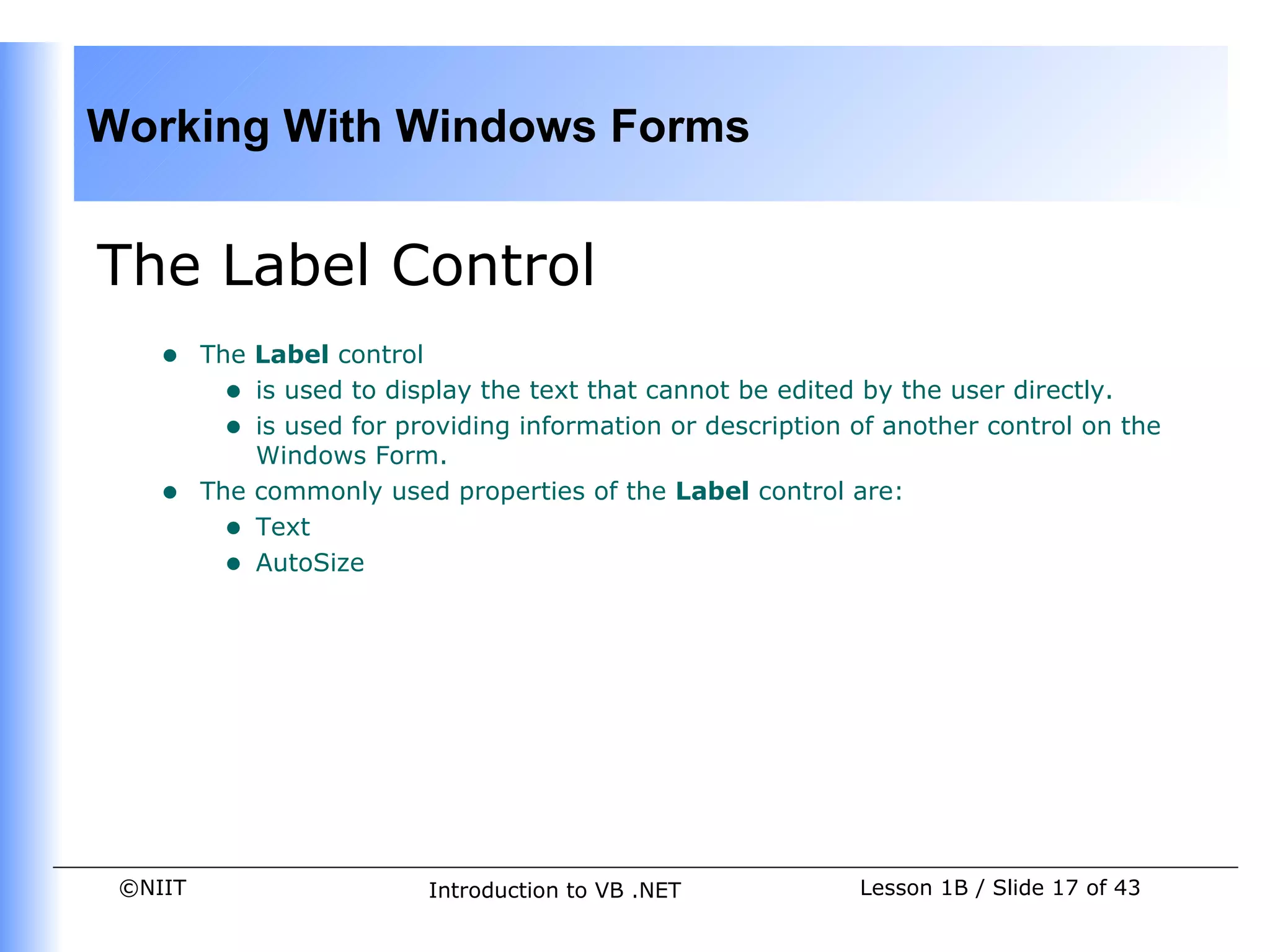 Working With Windows Forms


The Label Control
    •    The Label control
           • is used to display the text that cannot be edited by the user directly.
           • is used for providing information or description of another control on the
             Windows Form.
    •    The commonly used properties of the Label control are:
           • Text
           • AutoSize




 ©NIIT                     Introduction to VB .NET            Lesson 1B / Slide 17 of 43
 