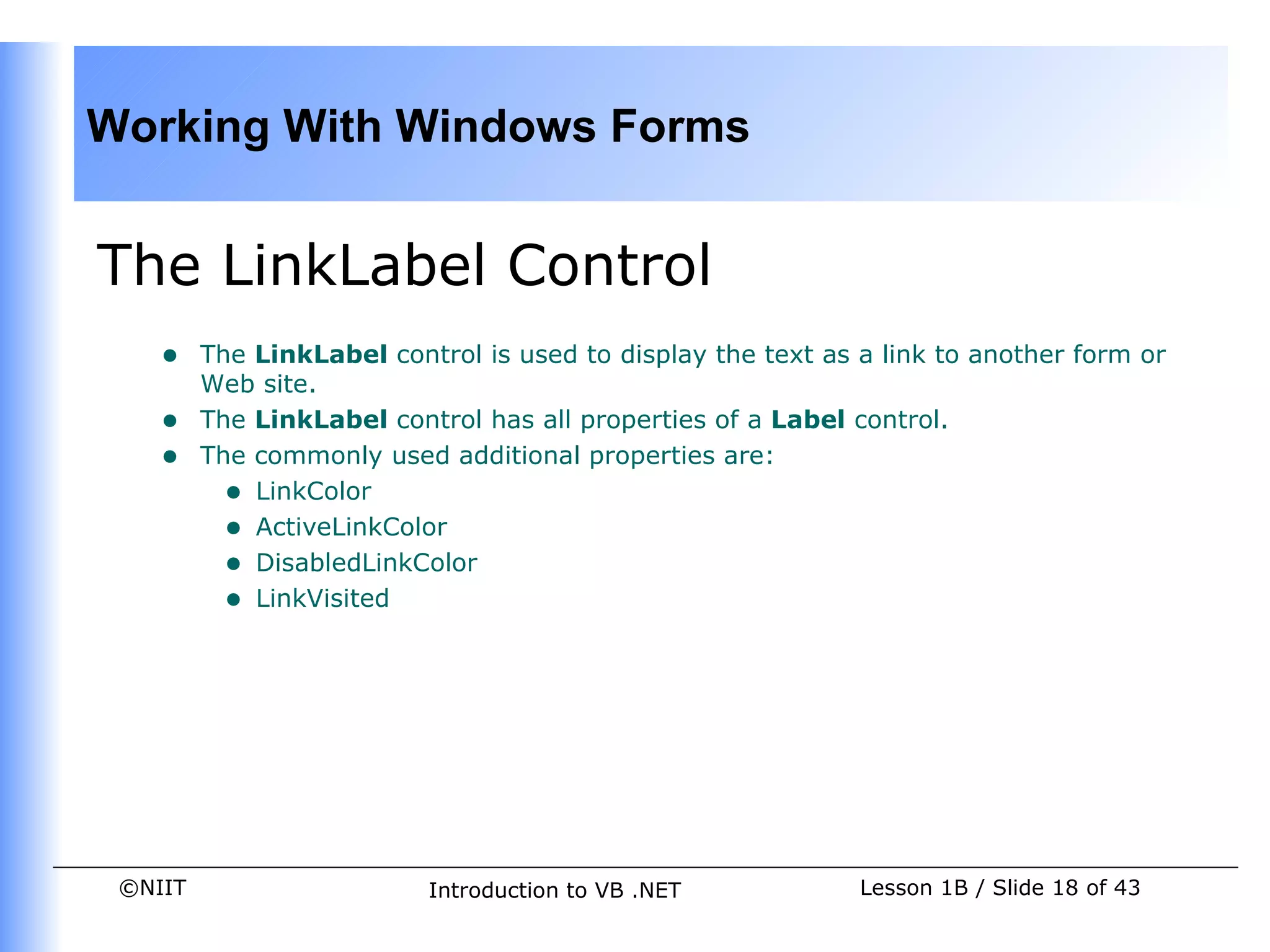 Working With Windows Forms


The LinkLabel Control
    •    The LinkLabel control is used to display the text as a link to another form or
         Web site.
    •    The LinkLabel control has all properties of a Label control.
    •    The commonly used additional properties are:
           • LinkColor
           • ActiveLinkColor
           • DisabledLinkColor
           • LinkVisited




 ©NIIT                     Introduction to VB .NET            Lesson 1B / Slide 18 of 43
 