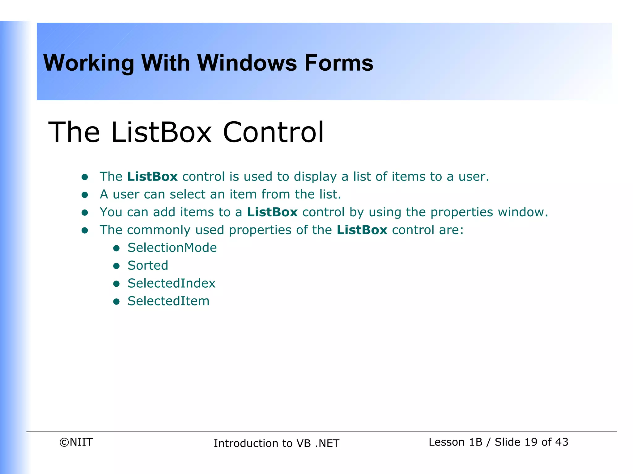 Working With Windows Forms


The ListBox Control
    •    The ListBox control is used to display a list of items to a user.
    •    A user can select an item from the list.
    •    You can add items to a ListBox control by using the properties window.
    •    The commonly used properties of the ListBox control are:
           • SelectionMode
           • Sorted
           • SelectedIndex
           • SelectedItem




 ©NIIT                    Introduction to VB .NET           Lesson 1B / Slide 19 of 43
 