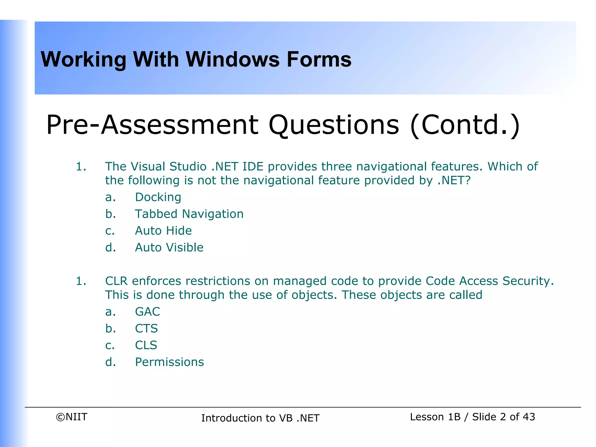 Working With Windows Forms


Pre-Assessment Questions (Contd.)
    1.   The Visual Studio .NET IDE provides three navigational features. Which of
         the following is not the navigational feature provided by .NET?
         a.   Docking
         b.   Tabbed Navigation
         c.   Auto Hide
         d.   Auto Visible

    1.   CLR enforces restrictions on managed code to provide Code Access Security.
         This is done through the use of objects. These objects are called
         a.    GAC
         b.    CTS
         c.    CLS
         d.    Permissions



 ©NIIT                   Introduction to VB .NET            Lesson 1B / Slide 2 of 43
 