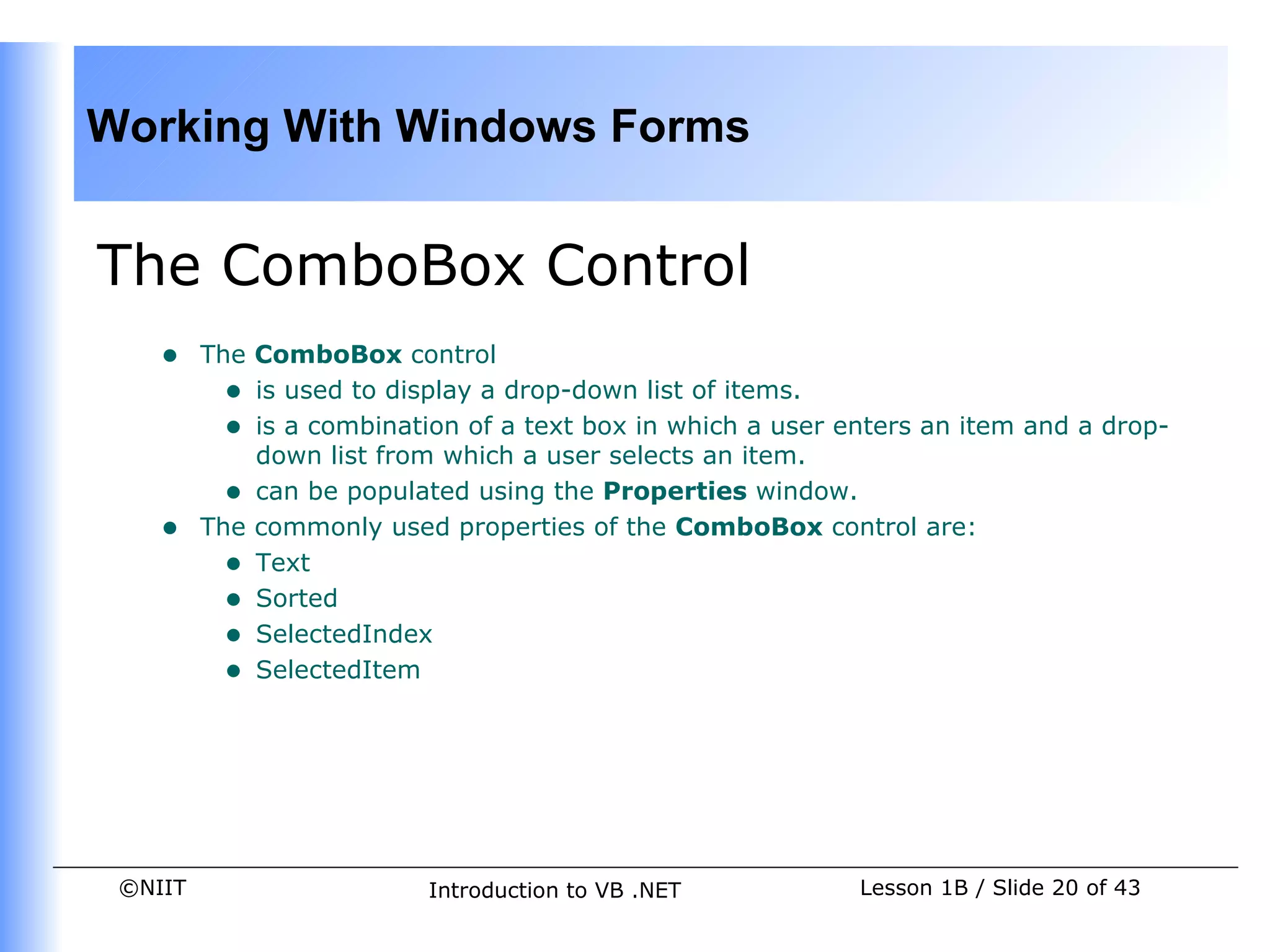Working With Windows Forms


The ComboBox Control
    •    The ComboBox control
           • is used to display a drop-down list of items.
           • is a combination of a text box in which a user enters an item and a drop-
             down list from which a user selects an item.
           • can be populated using the Properties window.
    •    The commonly used properties of the ComboBox control are:
           • Text
           • Sorted
           • SelectedIndex
           • SelectedItem




 ©NIIT                     Introduction to VB .NET           Lesson 1B / Slide 20 of 43
 