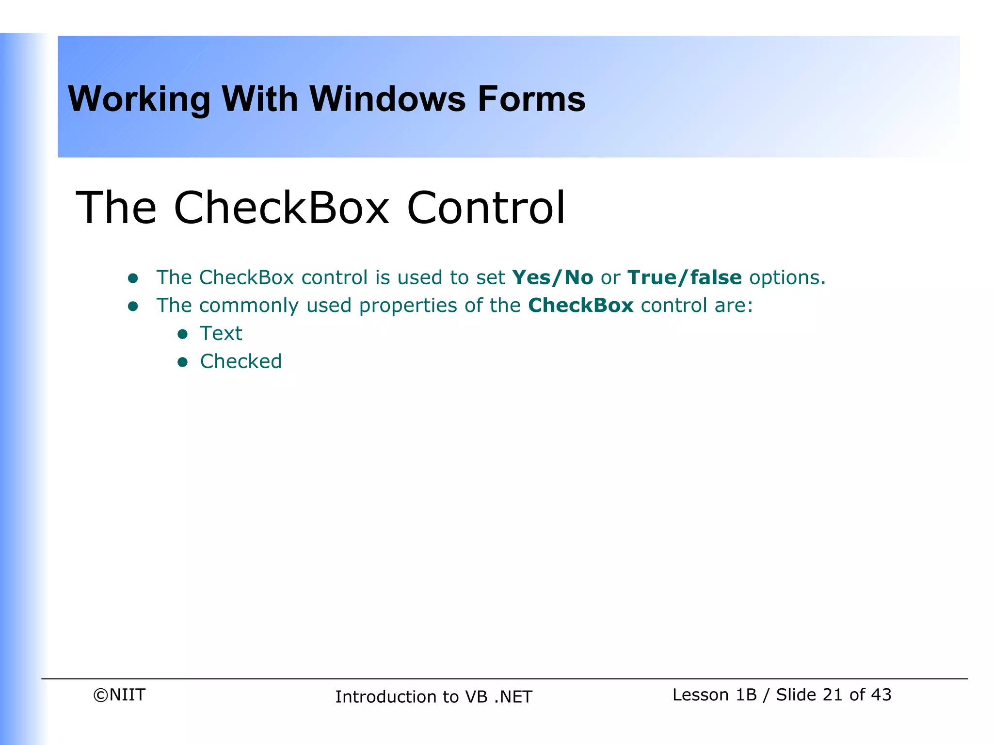 Working With Windows Forms


The CheckBox Control
    •    The CheckBox control is used to set Yes/No or True/false options.
    •    The commonly used properties of the CheckBox control are:
           • Text
           • Checked




 ©NIIT                    Introduction to VB .NET          Lesson 1B / Slide 21 of 43
 
