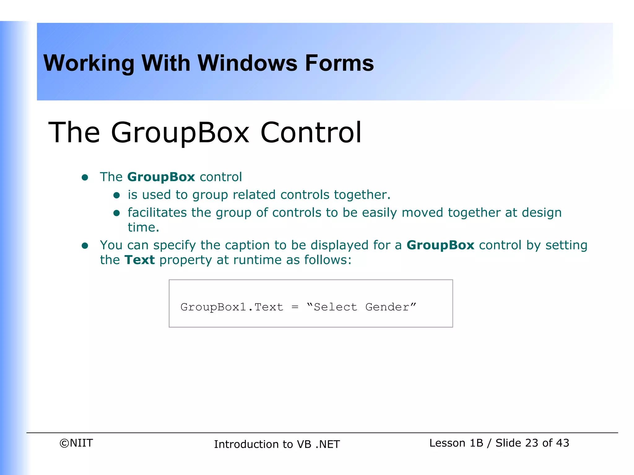 Working With Windows Forms


The GroupBox Control
    •    The GroupBox control
           • is used to group related controls together.
           • facilitates the group of controls to be easily moved together at design
             time.
    •    You can specify the caption to be displayed for a GroupBox control by setting
         the Text property at runtime as follows:


                     GroupBox1.Text = “Select Gender”




 ©NIIT                    Introduction to VB .NET           Lesson 1B / Slide 23 of 43
 