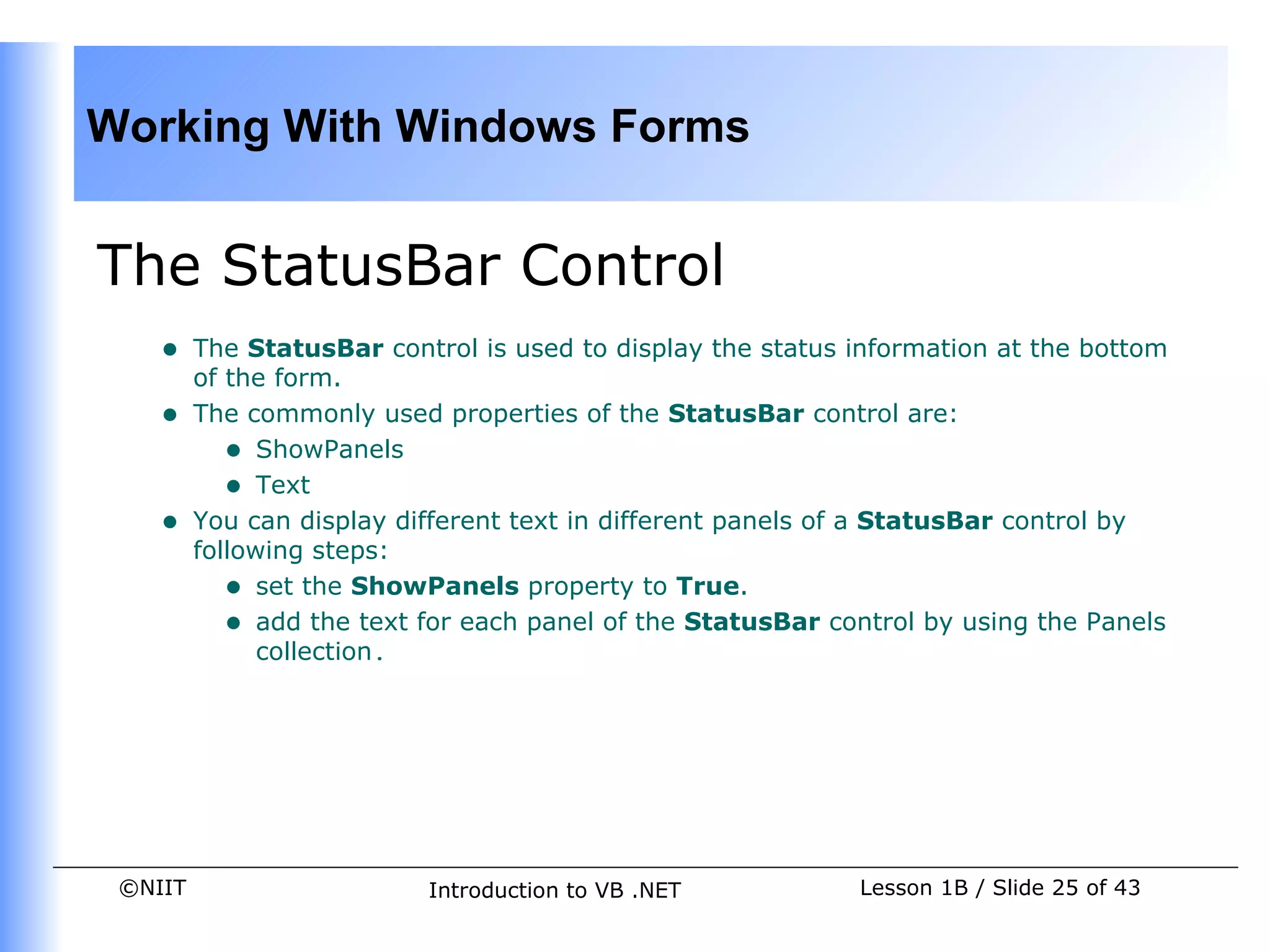 Working With Windows Forms


The StatusBar Control
    •    The StatusBar control is used to display the status information at the bottom
         of the form.
    •    The commonly used properties of the StatusBar control are:
            • ShowPanels
            • Text
    •    You can display different text in different panels of a StatusBar control by
         following steps:
            • set the ShowPanels property to True.
            • add the text for each panel of the StatusBar control by using the Panels
               collection.




 ©NIIT                     Introduction to VB .NET           Lesson 1B / Slide 25 of 43
 