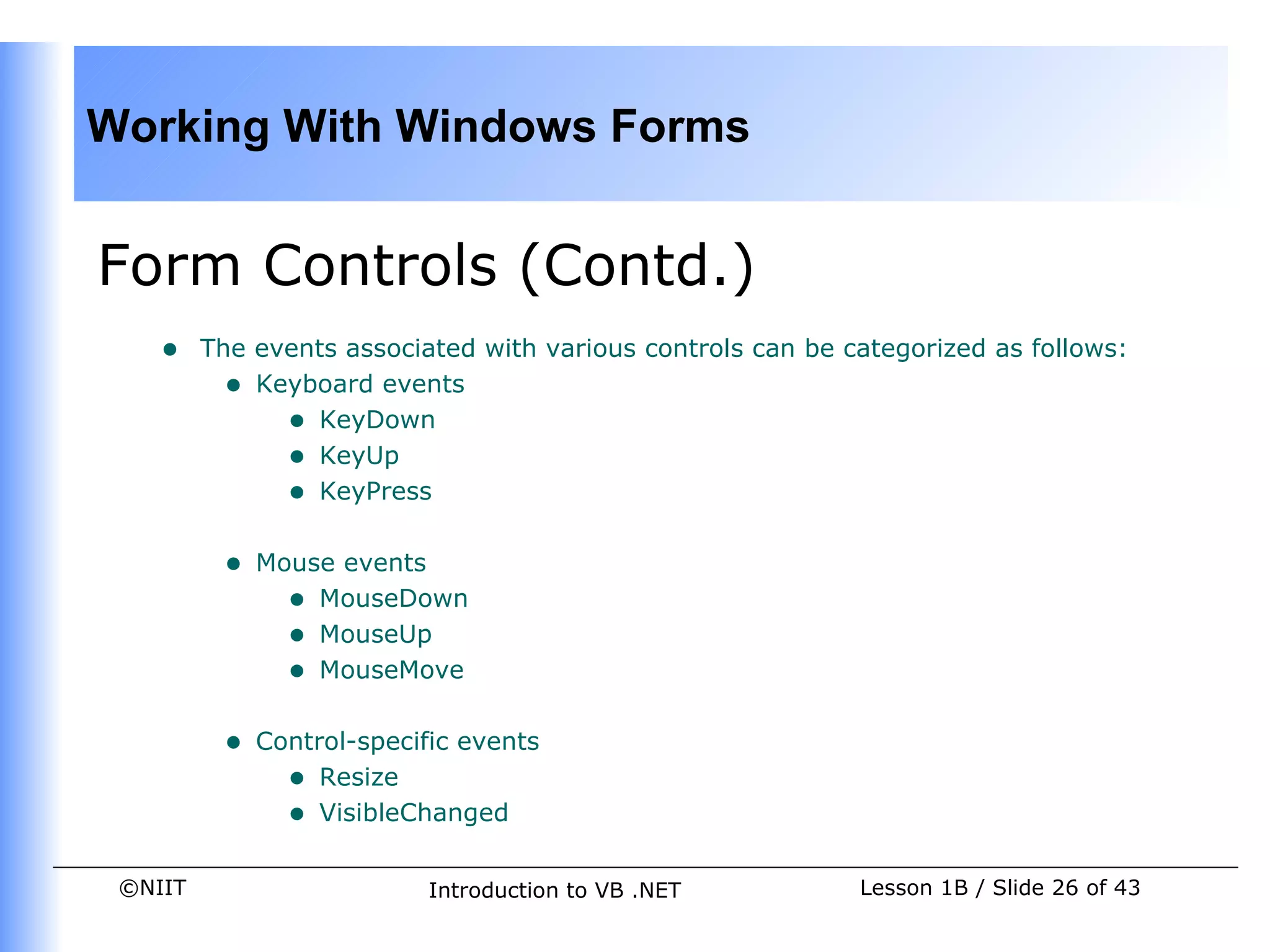 Working With Windows Forms


Form Controls (Contd.)
    •    The events associated with various controls can be categorized as follows:
           • Keyboard events
               • KeyDown
               • KeyUp
               • KeyPress

          •   Mouse events
                • MouseDown
                • MouseUp
                • MouseMove

          •   Control-specific events
                • Resize
                • VisibleChanged

 ©NIIT                      Introduction to VB .NET          Lesson 1B / Slide 26 of 43
 