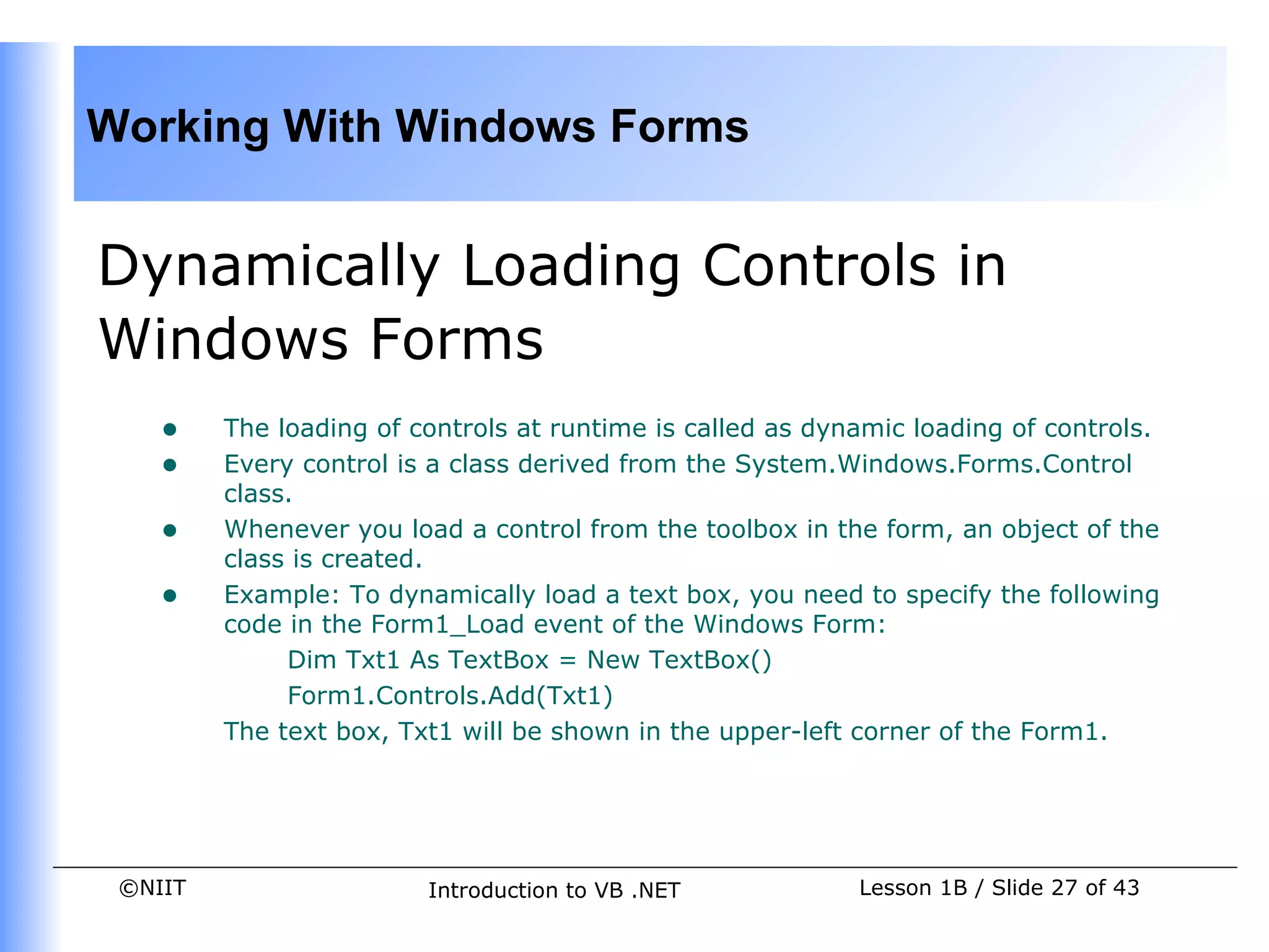 Working With Windows Forms


Dynamically Loading Controls in
Windows Forms
    •    The loading of controls at runtime is called as dynamic loading of controls.
    •    Every control is a class derived from the System.Windows.Forms.Control
         class.
    •    Whenever you load a control from the toolbox in the form, an object of the
         class is created.
    •    Example: To dynamically load a text box, you need to specify the following
         code in the Form1_Load event of the Windows Form:
              Dim Txt1 As TextBox = New TextBox()
              Form1.Controls.Add(Txt1)
         The text box, Txt1 will be shown in the upper-left corner of the Form1.




 ©NIIT                   Introduction to VB .NET            Lesson 1B / Slide 27 of 43
 