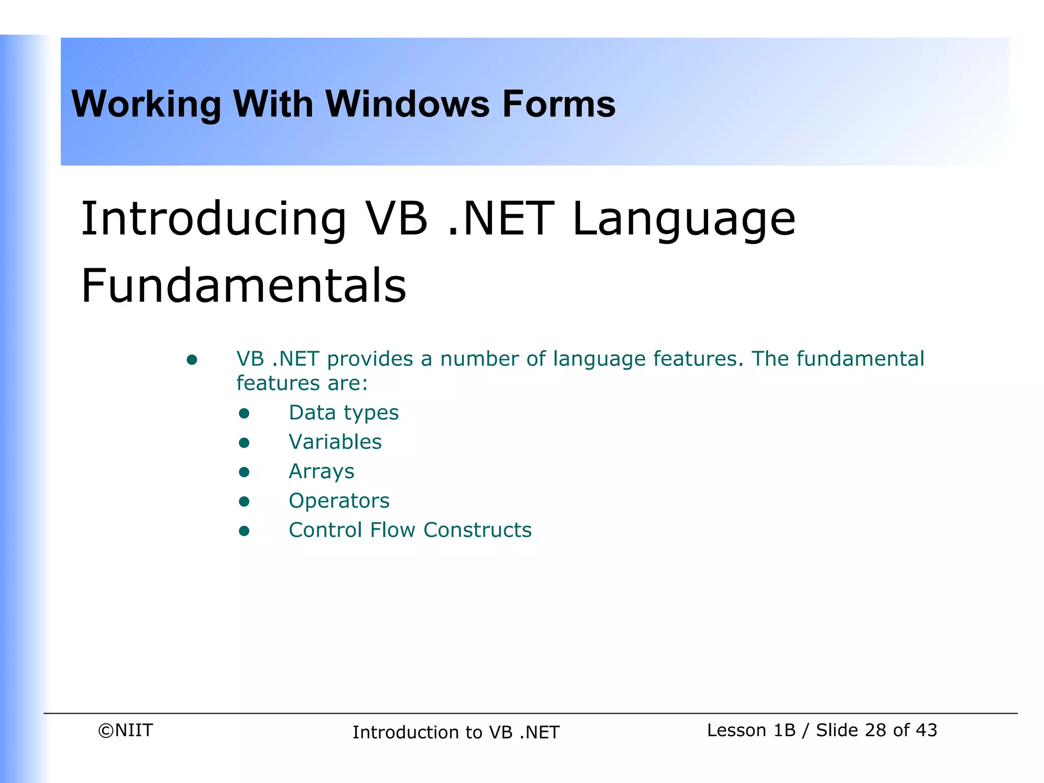 Working With Windows Forms


Introducing VB .NET Language
Fundamentals
         •   VB .NET provides a number of language features. The fundamental
             features are:
             • Data types
             • Variables
             • Arrays
             • Operators
             • Control Flow Constructs




 ©NIIT                 Introduction to VB .NET          Lesson 1B / Slide 28 of 43
 