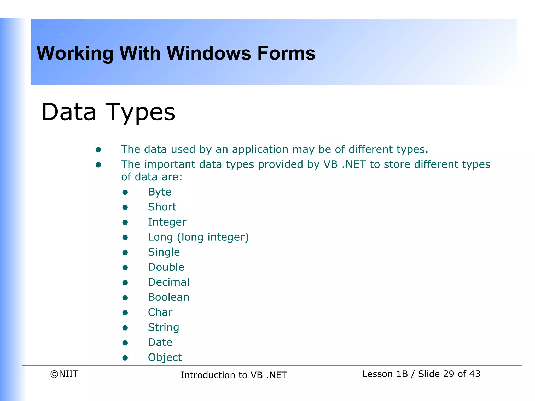 Working With Windows Forms
                                
                                

Data Types
         •   The data used by an application may be of different types.
         •   The important data types provided by VB .NET to store different types
             of data are:
             • Byte
             • Short
     
             • Integer
             • Long (long integer)
             • Single
             • Double
             • Decimal
             • Boolean
             • Char
             • String
             • Date
             • Object
 ©NIIT                  Introduction to VB .NET           Lesson 1B / Slide 29 of 43
 